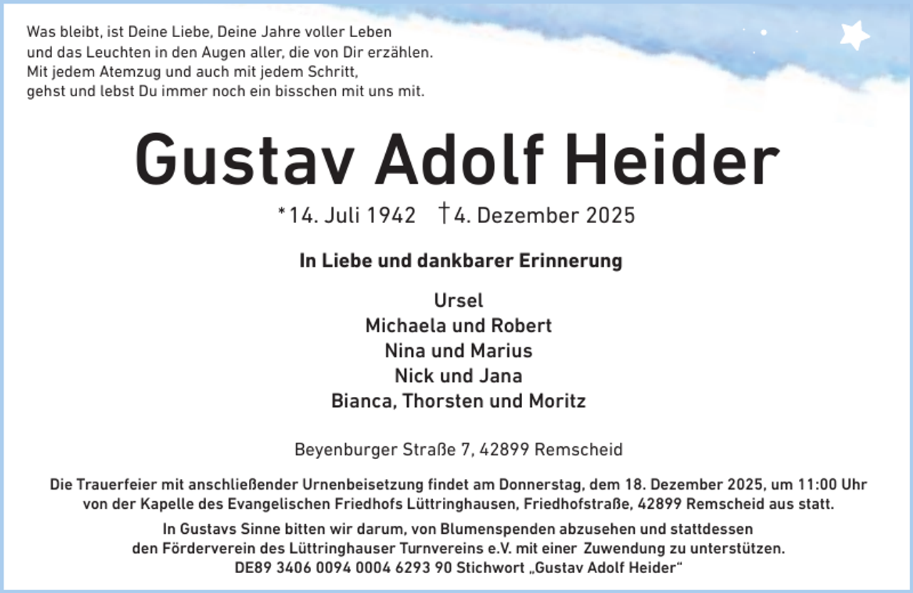 <p>Was bleibt, ist Deine Liebe, Deine Jahre voller Leben<br />und das Leuchten in den Augen aller, die von Dir erzählen.<br />Mit jedem Atemzug und auch mit jedem Schritt,<br />gehst und lebst Du immer noch ein bisschen mit uns mit.</p><p>Gustav Adolf Heider<br />* 14. Juli 1942</p><p>4. Dezember 2025</p><p>In Liebe und dankbarer Erinnerung<br />Ursel<br />Michaela und Robert<br />Nina und Marius<br />Nick und Jana<br />Bianca, Thorsten und Moritz<br />Beyenburger Straße 7, 42899 Remscheid<br />Die Trauerfeier mit anschließender Urnenbeisetzung ﬁndet am Donnerstag, dem 18. Dezember 2025, um 11:00 Uhr<br />von der Kapelle des Evangelischen Friedhofs Lüttringhausen, Friedhofstraße, 42899 Remscheid aus statt.<br />In Gustavs Sinne bitten wir darum, von Blumenspenden abzusehen und stattdessen<br />den Förderverein des Lüttringhauser Turnvereins e.V. mit einer Zuwendung zu unterstützen.<br />DE89 3406 0094 0004 6293 90 Stichwort „Gustav Adolf Heider“</p>