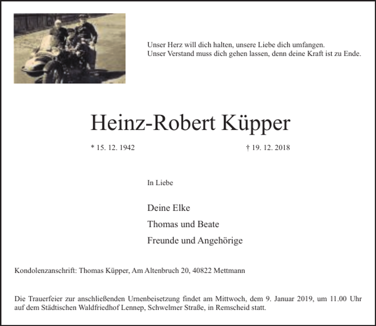 <p>Unser Herz will dich halten, unsere Liebe dich umfangen.<br />Unser Verstand muss dich gehen lassen, denn deine Kraft ist zu Ende.</p><p>Heinz-Robert Küpper<br />* 15. 12. 1942</p><p>† 19. 12. 2018</p><p>In Liebe</p><p>Deine Elke<br />Thomas und Beate<br />Freunde und Angehörige<br />Kondolenzanschrift: Thomas Küpper, Am Altenbruch 20, 40822 Mettmann<br />Die Trauerfeier zur anschließenden Urnenbeisetzung findet am Mittwoch, dem 9. Januar 2019, um 11.00 Uhr<br />auf dem Städtischen Waldfriedhof Lennep, Schwelmer Straße, in Remscheid statt.</p>