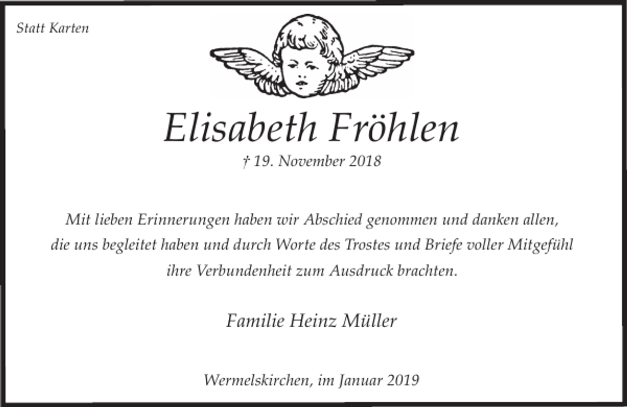 <p>Statt Karten</p><p>Elisabeth Fröhlen<br />† 19. November 2018</p><p>Mit lieben Erinnerungen haben wir Abschied genommen und danken allen,<br />die uns begleitet haben und durch Worte des Trostes und Briefe voller Mitgefühl<br />ihre Verbundenheit zum Ausdruck brachten.</p><p>Familie Heinz Müller<br />Wermelskirchen, im Januar 2019</p>