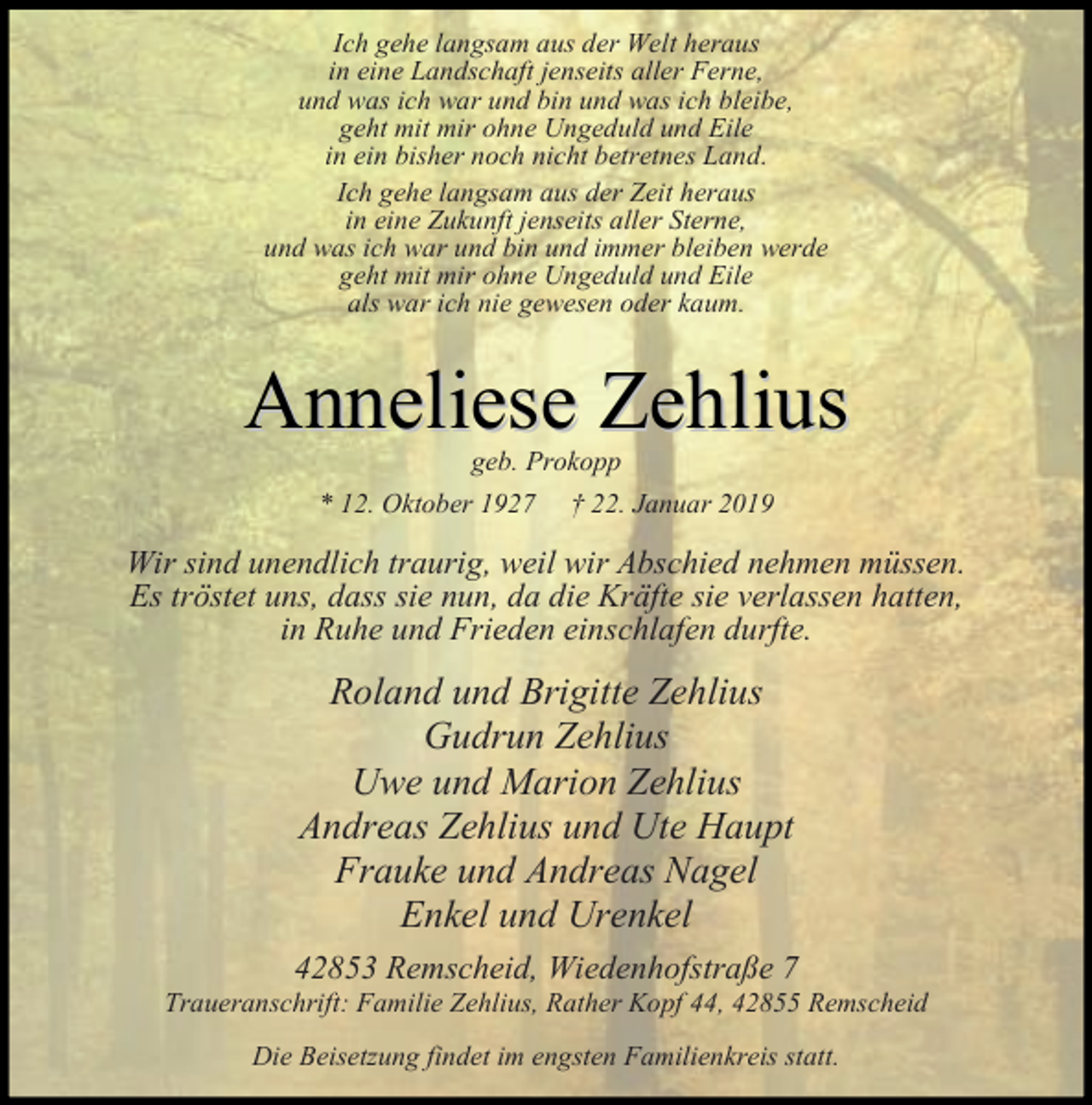 <p>Ich gehe langsam aus der Welt heraus<br />in eine Landschaft jenseits aller Ferne,<br />und was ich war und bin und was ich bleibe,<br />geht mit mir ohne Ungeduld und Eile<br />in ein bisher noch nicht betretnes Land.<br />Ich gehe langsam aus der Zeit heraus<br />in eine Zukunft jenseits aller Sterne,<br />und was ich war und bin und immer bleiben werde<br />geht mit mir ohne Ungeduld und Eile<br />als war ich nie gewesen oder kaum.</p><p>Anneliese Zehlius<br />geb. Prokopp<br />* 12. Oktober 1927 † 22. Januar 2019</p><p>Wir sind unendlich traurig, weil wir Abschied nehmen müssen.<br />Es tröstet uns, dass sie nun, da die Kräfte sie verlassen hatten,<br />in Ruhe und Frieden einschlafen durfte.</p><p>Roland und Brigitte Zehlius<br />Gudrun Zehlius<br />Uwe und Marion Zehlius<br />Andreas Zehlius und Ute Haupt<br />Frauke und Andreas Nagel<br />Enkel und Urenkel<br />42853 Remscheid, Wiedenhofstraße 7</p><p>Traueranschrift: Familie Zehlius, Rather Kopf 44, 42855 Remscheid<br />Die Beisetzung findet im engsten Familienkreis statt.</p>