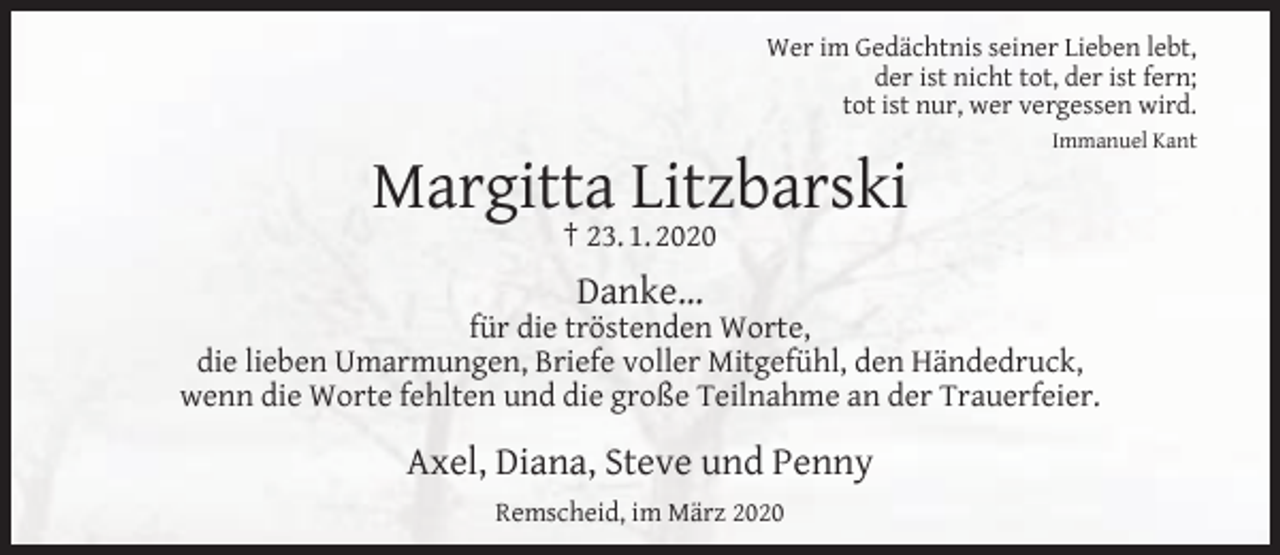 <p>Wer im Gedächtnis seiner Lieben lebt,<br />der ist nicht tot, der ist fern;<br />tot ist nur, wer vergessen wird.</p><p>Margitta Litzbarski</p><p>Immanuel Kant</p><p>† 23. 1. 2020</p><p>Danke…</p><p>für die tröstenden Worte,<br />die lieben Umarmungen, Briefe voller Mitgefühl, den Händedruck,<br />wenn die Worte fehlten und die große Teilnahme an der Trauerfeier.</p><p>Axel, Diana, Steve und Penny<br />Remscheid, im März 2020</p>