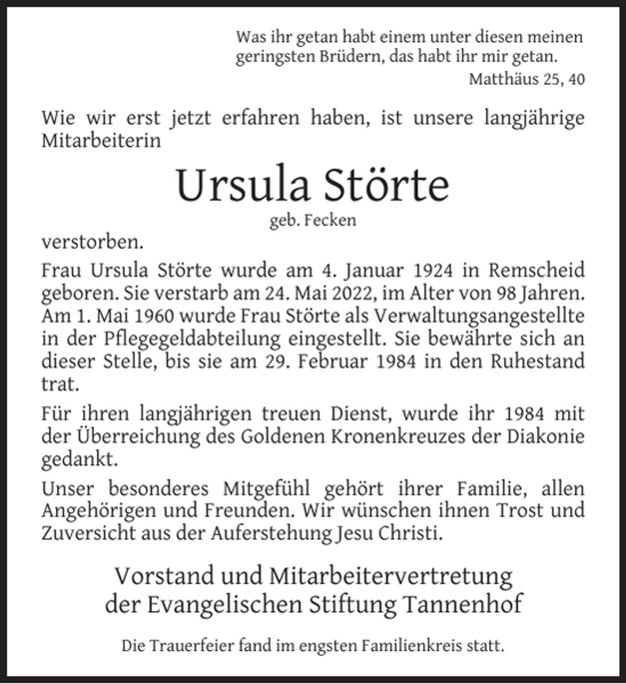 <p>Was ihr getan habt einem unter diesen meinen<br />geringsten Brüdern, das habt ihr mir getan.<br />Matthäus 25, 40</p><p>Wie wir erst jetzt erfahren haben, ist unsere langjährige<br />Mitarbeiterin</p><p>Ursula Störte<br />geb. Fecken</p><p>verstorben.<br />Frau Ursula Störte wurde am 4. Januar 1924 in Remscheid<br />geboren. Sie verstarb am 24. Mai 2022, im Alter von 98 Jahren.<br />Am 1. Mai 1960 wurde Frau Störte als Verwaltungsangestellte<br />in der Pﬂegegeldabteilung eingestellt. Sie bewährte sich an<br />dieser Stelle, bis sie am 29. Februar 1984 in den Ruhestand<br />trat.<br />Für ihren langjährigen treuen Dienst, wurde ihr 1984 mit<br />der Überreichung des Goldenen Kronenkreuzes der Diakonie<br />gedankt.<br />Unser besonderes Mitgefühl gehört ihrer Familie, allen<br />Angehörigen und Freunden. Wir wünschen ihnen Trost und<br />Zuversicht aus der Auferstehung Jesu Christi.</p><p>Vorstand und Mitarbeitervertretung<br />der Evangelischen Stiftung Tannenhof<br />Die Trauerfeier fand im engsten Familienkreis statt.</p>
