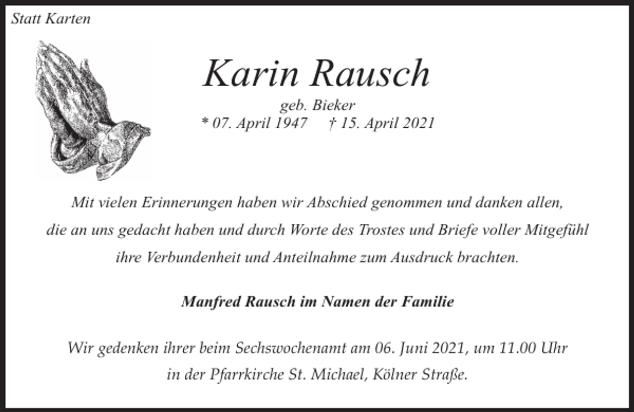 <p>Statt Karten</p><p>Karin Rausch</p><p>geb. Bieker<br />* 07. April 1947 † 15. April 2021</p><p>Mit vielen Erinnerungen haben wir Abschied genommen und danken allen,<br />die an uns gedacht haben und durch Worte des Trostes und Briefe voller Mitgefühl<br />ihre Verbundenheit und Anteilnahme zum Ausdruck brachten.<br />Manfred Rausch im Namen der Familie<br />Wir gedenken ihrer beim Sechswochenamt am 06. Juni 2021, um 11.00 Uhr<br />in der Pfarrkirche St. Michael, Kölner Straße.</p>