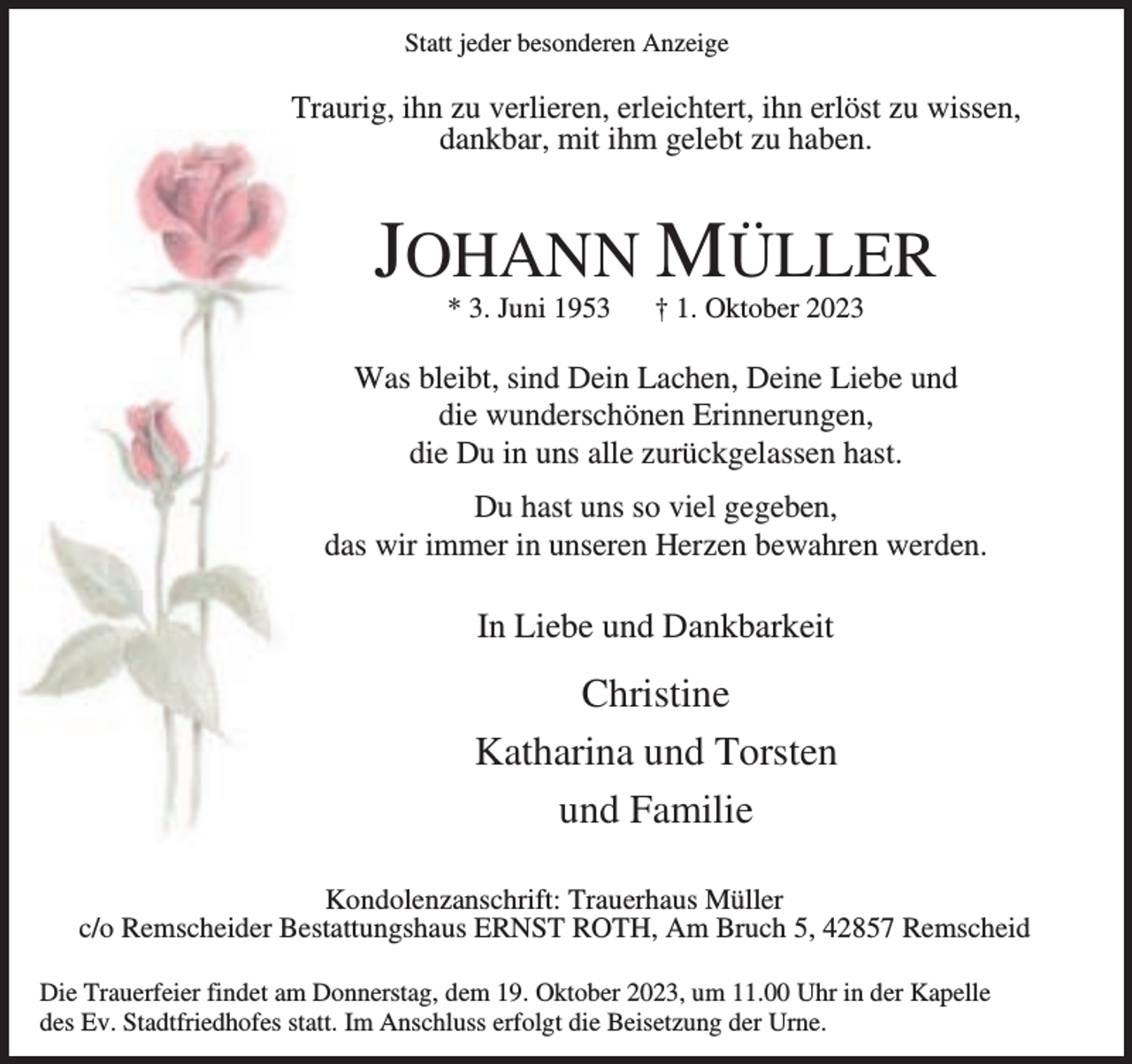 <p>Statt jeder besonderen Anzeige</p><p>Traurig, ihn zu verlieren, erleichtert, ihn erlöst zu wissen,<br />dankbar, mit ihm gelebt zu haben.</p><p>JOHANN MÜLLER<br />* 3. Juni 1953</p><p>† 1. Oktober 2023</p><p>Was bleibt, sind Dein Lachen, Deine Liebe und<br />die wunderschönen Erinnerungen,<br />die Du in uns alle zurückgelassen hast.<br />Du hast uns so viel gegeben,<br />das wir immer in unseren Herzen bewahren werden.</p><p>In Liebe und Dankbarkeit</p><p>Christine<br />Katharina und Torsten<br />und Familie<br />Kondolenzanschrift: Trauerhaus Müller<br />c/o Remscheider Bestattungshaus ERNST ROTH, Am Bruch 5, 42857 Remscheid<br />Die Trauerfeier findet am Donnerstag, dem 19. Oktober 2023, um 11.00 Uhr in der Kapelle<br />des Ev. Stadtfriedhofes statt. Im Anschluss erfolgt die Beisetzung der Urne.</p>