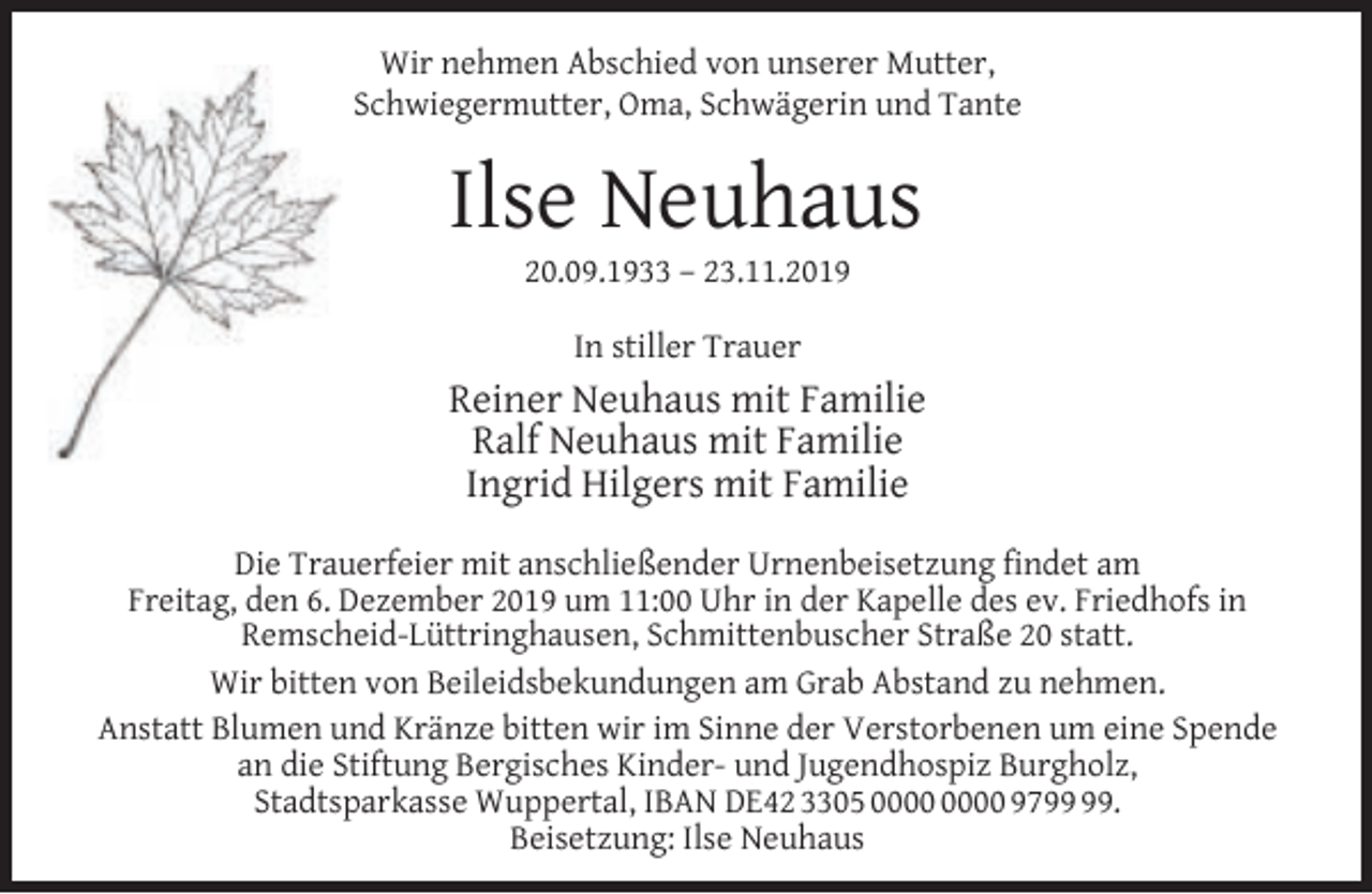 <p>Wir nehmen Abschied von unserer Mutter,<br />Schwiegermutter, Oma, Schwägerin und Tante</p><p>Ilse Neuhaus<br />20.09.1933 – 23.11.2019<br />In stiller Trauer</p><p>Reiner Neuhaus mit Familie<br />Ralf Neuhaus mit Familie<br />Ingrid Hilgers mit Familie<br />Die Trauerfeier mit anschließender Urnenbeisetzung ﬁndet am<br />Freitag, den 6. Dezember 2019 um 11:00 Uhr in der Kapelle des ev. Friedhofs in<br />Remscheid-Lüttringhausen, Schmittenbuscher Straße 20 statt.<br />Wir bitten von Beileidsbekundungen am Grab Abstand zu nehmen.<br />Anstatt Blumen und Kränze bitten wir im Sinne der Verstorbenen um eine Spende<br />an die Stiftung Bergisches Kinder- und Jugendhospiz Burgholz,<br />Stadtsparkasse Wuppertal, IBAN DE42 3305 97.<br />Beisetzung: Ilse Neuhaus</p>