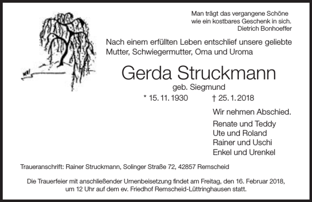 <p>Man trägt das vergangene Schöne<br />wie ein kostbares Geschenk in sich.<br />Dietrich Bonhoeffer</p><p>Nach einem erfüllten Leben entschlief unsere geliebte<br />Mutter, Schwiegermutter, Oma und Uroma</p><p>Gerda Struckmann<br />geb. Siegmund<br />* 15. 11. 1930<br />† 25. 1. 2018</p><p>Wir nehmen Abschied.<br />Renate und Teddy<br />Ute und Roland<br />Rainer und Uschi<br />Enkel und Urenkel<br />Traueranschrift: Rainer Struckmann, Solinger Straße 72, 42857 Remscheid<br />Die Trauerfeier mit anschließender Urnenbeisetzung findet am Freitag, den 16. Februar 2018,<br />um 12 Uhr auf dem ev. Friedhof Remscheid-Lüttringhausen statt.</p>