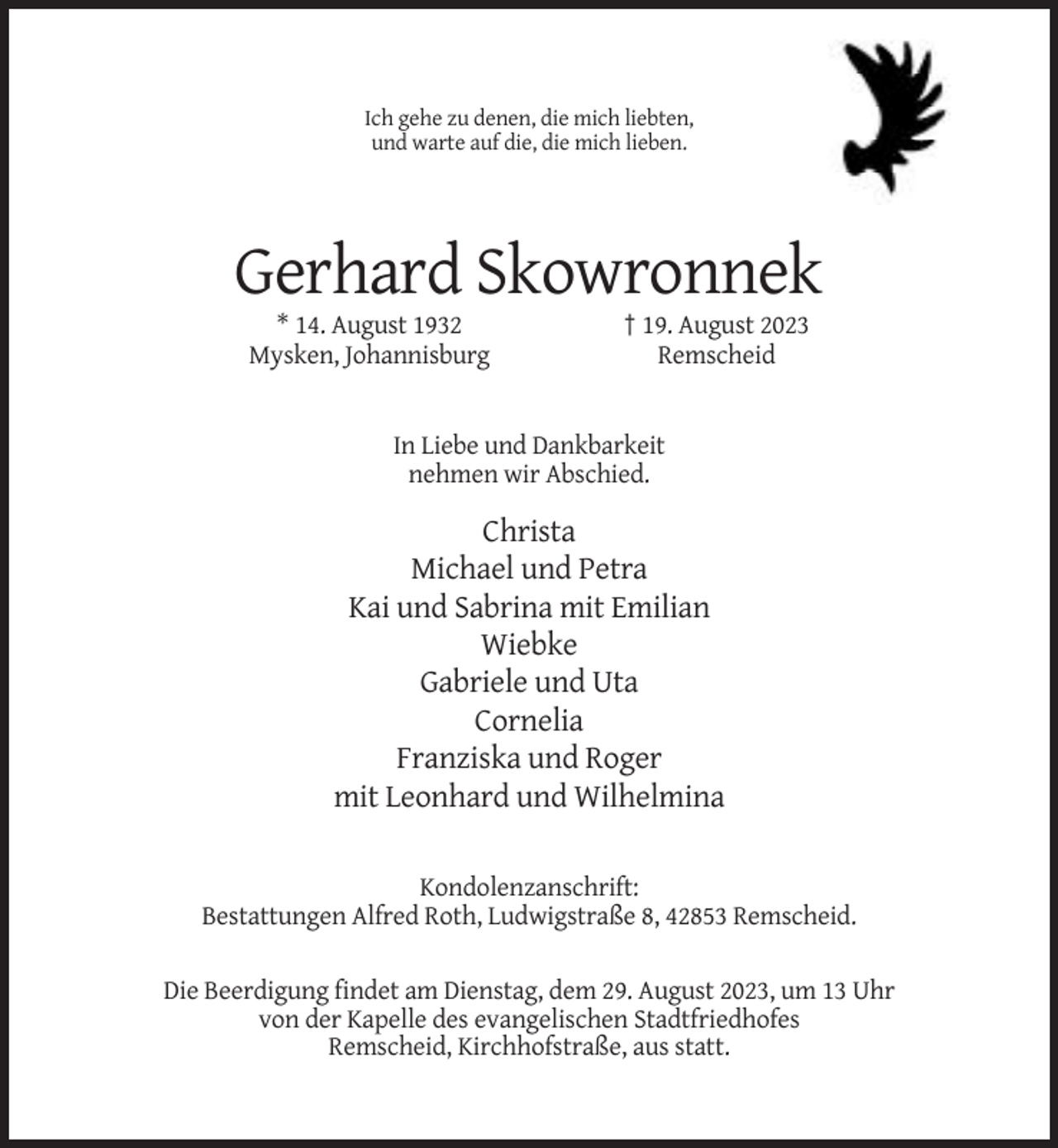 <p>Ich gehe zu denen, die mich liebten,<br />und warte auf die, die mich lieben.</p><p>Gerhard Skowronnek<br />* 14. August 1932<br />Mysken, Johannisburg</p><p>† 19. August 2023<br />Remscheid</p><p>In Liebe und Dankbarkeit<br />nehmen wir Abschied.</p><p>Christa<br />Michael und Petra<br />Kai und Sabrina mit Emilian<br />Wiebke<br />Gabriele und Uta<br />Cornelia<br />Franziska und Roger<br />mit Leonhard und Wilhelmina<br />Kondolenzanschrift:<br />Bestattungen Alfred Roth, Ludwigstraße 8, 42853 Remscheid.<br />Die Beerdigung findet am Dienstag, dem 29. August 2023, um 13 Uhr<br />von der Kapelle des evangelischen Stadtfriedhofes<br />Remscheid, Kirchhofstraße, aus statt.</p>