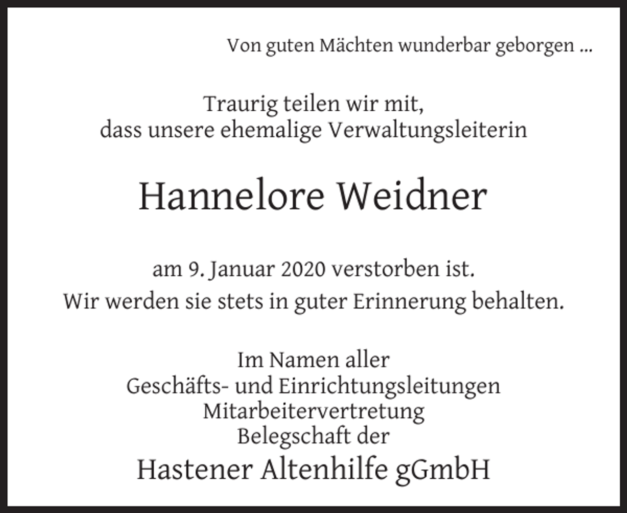 <p>Von guten Mächten wunderbar geborgen …</p><p>Traurig teilen wir mit,<br />dass unsere ehemalige Verwaltungsleiterin</p><p>Hannelore Weidner<br />am 9. Januar 2020 verstorben ist.<br />Wir werden sie stets in guter Erinnerung behalten.<br />Im Namen aller<br />Geschäfts- und Einrichtungsleitungen<br />Mitarbeitervertretung<br />Belegschaft der</p><p>Hastener Altenhilfe gGmbH</p>