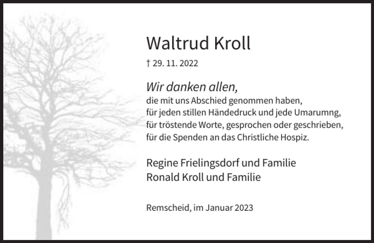 <p>Waltrud Kroll<br />† 29. 11. 2022</p><p>Wir danken allen,<br />die mit uns Abschied genommen haben,<br />für jeden stillen Händedruck und jede Umarumng,<br />für tröstende Worte, gesprochen oder geschrieben,<br />für die Spenden an das Christliche Hospiz.</p><p>Regine Frielingsdorf und Familie<br />Ronald Kroll und Familie<br />Remscheid, im Januar 2023</p>