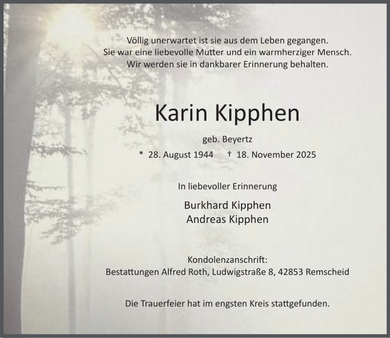 <p>Völlig unerwartet ist sie aus dem Leben gegangen.<br />Sie war eine liebevolle Mu er und ein warmherziger Mensch.<br />Wir werden sie in dankbarer Erinnerung behalten.</p><p>Karin Kipphen<br />geb. Beyertz<br />* 28. August 1944</p><p>† 18. November 2025</p><p>In liebevoller Erinnerung</p><p>Burkhard Kipphen<br />Andreas Kipphen<br />Kondolenzanschri :<br />Besta ungen Alfred Roth, Ludwigstraße 8, 42853 Remscheid<br />Die Trauerfeier hat im engsten Kreis sta gefunden.</p>
