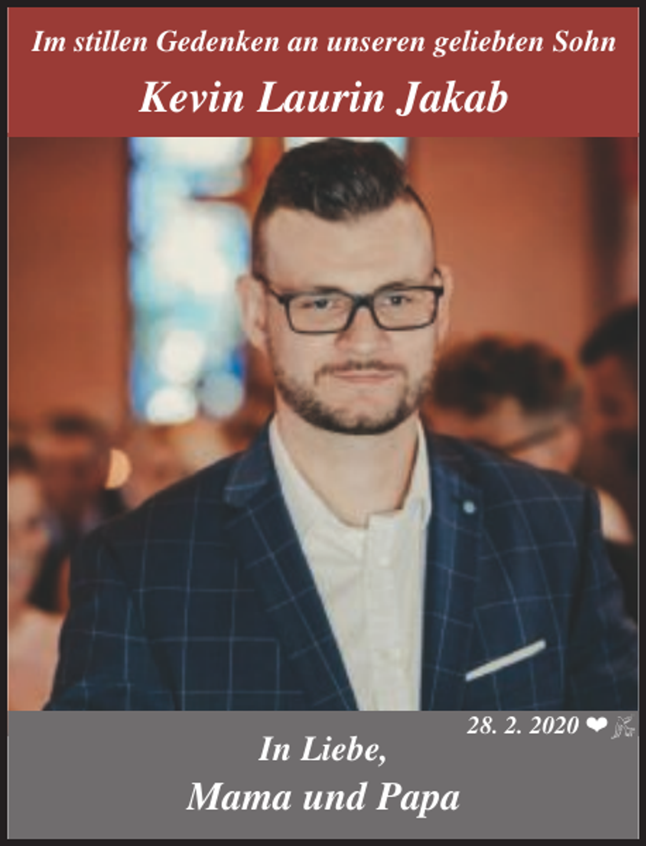 <p>Im stillen Gedenken an unseren geliebten Sohn</p><p>Kevin Laurin Jakab</p><p>In Liebe,</p><p>Mama und Papa</p><p>28. 2. 2020 ❤</p>