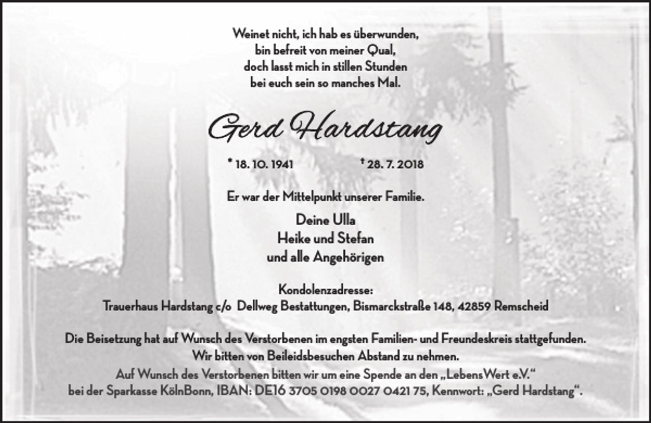 <p>Weinet nicht, ich hab es überwunden,<br />bin befreit von meiner Qual,<br />doch lasst mich in stillen Stunden<br />bei euch sein so manches Mal.</p><p>* 18. 10. 1941</p><p>† 28. 7. 2018</p><p>Er war der Mittelpunkt unserer Familie.</p><p>Deine Ulla<br />Heike und Stefan<br />und alle Angehörigen<br />Kondolenzadresse:<br />Trauerhaus Hardstang c/o Dellweg Bestattungen, Bismarckstraße 148, 42859 Remscheid<br />Die Beisetzung hat auf Wunsch des Verstorbenen im engsten Familien- und Freundeskreis stattgefunden.<br />Wir bitten von Beileidsbesuchen Abstand zu nehmen.<br />Auf Wunsch des Verstorbenen bitten wir um eine Spende an den „LebensWert e.V.“<br />bei der Sparkasse KölnBonn, IBAN: DE16 3705 0198 0027 0421 75, Kennwort: „Gerd Hardstang“.</p>