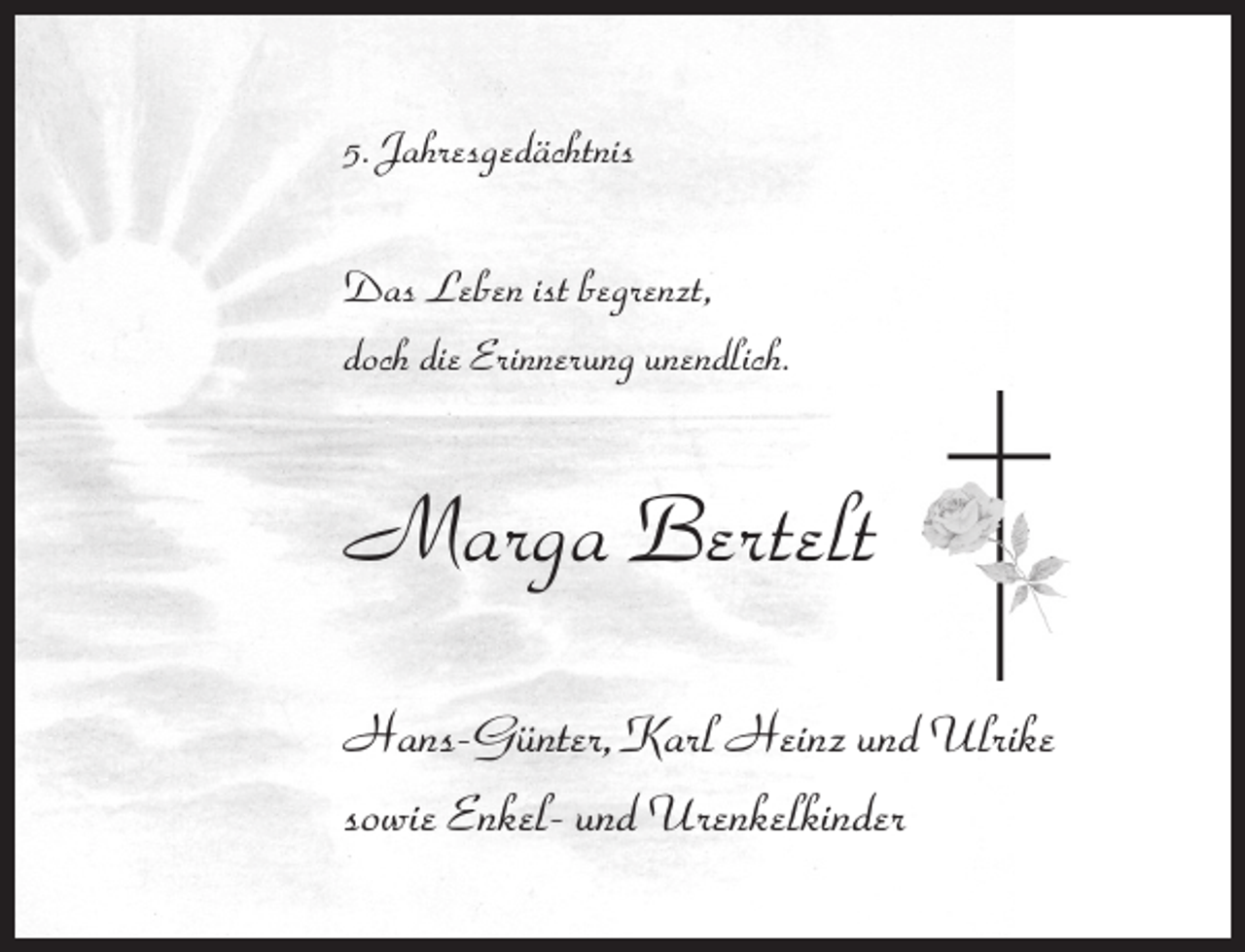 <p>5. Jahresgedächtnis<br />Das Leben ist begrenzt,<br />doch die Erinnerung unendlich.</p><p>Marga Bertelt<br />Hans-Günter, Karl Heinz und Ulrike<br />sowie Enkel- und Urenkelkinder</p>