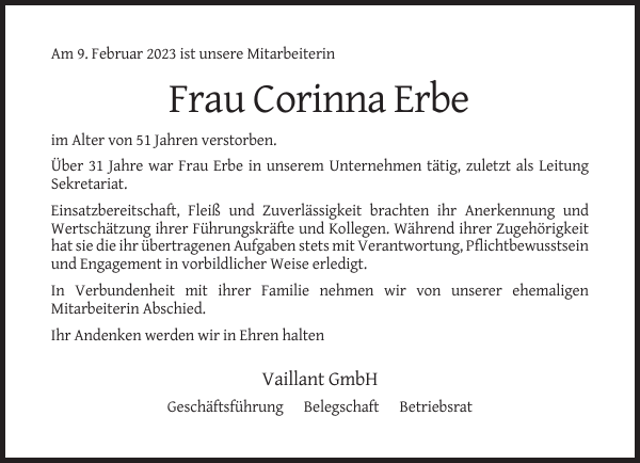 <p>Am 9. Februar 2023 ist unsere Mitarbeiterin</p><p>Frau Corinna Erbe<br />im Alter von 51 Jahren verstorben.<br />Über 31 Jahre war Frau Erbe in unserem Unternehmen tätig, zuletzt als Leitung<br />Sekretariat.<br />Einsatzbereitschaft, Fleiß und Zuverlässigkeit brachten ihr Anerkennung und<br />Wertschätzung ihrer Führungskräfte und Kollegen. Während ihrer Zugehörigkeit<br />hat sie die ihr übertragenen Aufgaben stets mit Verantwortung, Pflichtbewusstsein<br />und Engagement in vorbildlicher Weise erledigt.<br />In Verbundenheit mit ihrer Familie nehmen wir von unserer ehemaligen<br />Mitarbeiterin Abschied.<br />Ihr Andenken werden wir in Ehren halten</p><p>Vaillant GmbH<br />Geschäftsführung</p><p>Belegschaft</p><p>Betriebsrat</p>