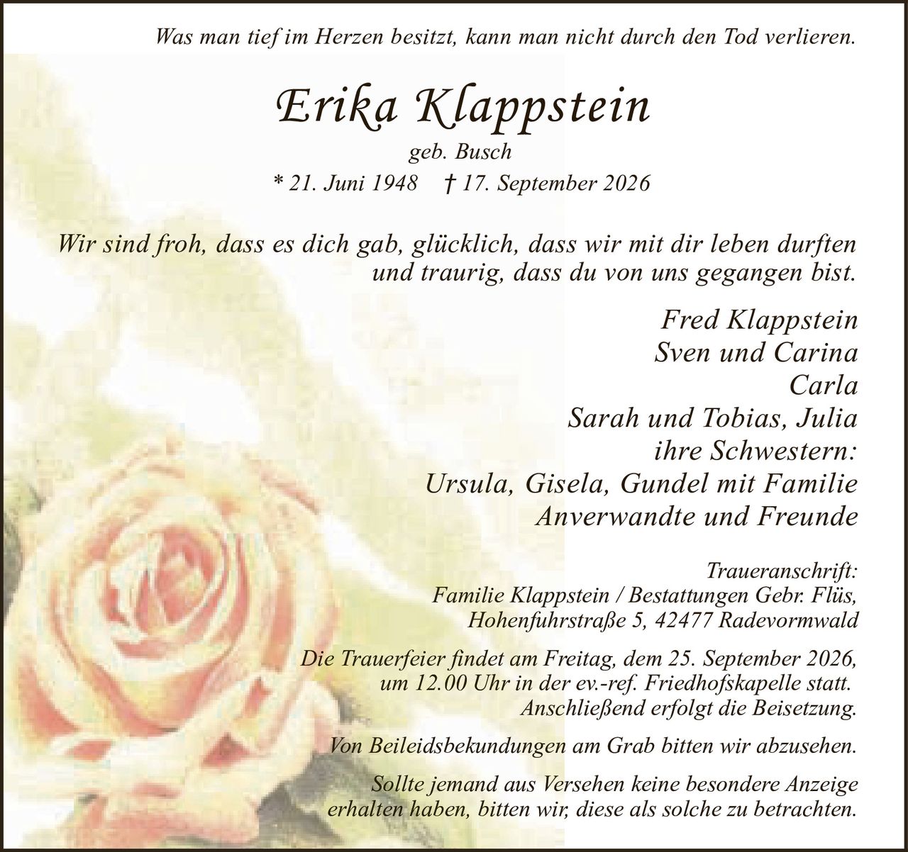<p><i>Was man tief im Herzen besitzt, kann man nicht durch den Tod verlieren.</i></p>

<p><strong>Erika Klappstein</strong><br>
geb. Busch<br>
* 21. Juni 1948 † 17. September 2026</p>

<p><i>Wir sind froh, dass es dich gab, glücklich, dass wir mit dir leben durften<br>
und traurig, dass du von uns gegangen bist.</i></p>

<p>Fred Klappstein<br>
Sven und Carina<br>
Carla<br>
Sarah und Tobias, Julia<br>
ihre Schwestern:<br>
Ursula, Gisela, Gundel mit Familie<br>
Anverwandte und Freunde</p>

<p><strong>Traueranschrift:</strong><br>
Familie Klappstein / Bestattungen Gebr. Flüs,<br>
Hohenfuhrstraße 5, 42477 Radevormwald</p>

<p>Die Trauerfeier findet am Freitag, dem 25. September 2026,<br>
um 12.00 Uhr in der ev.-ref. Friedhofskapelle statt.<br>
Anschließend erfolgt die Beisetzung.</p>

<p>Von Beileidsbekundungen am Grab bitten wir abzusehen.</p>

<p>Sollte jemand aus Versehen keine besondere Anzeige<br>
erhalten haben, bitten wir, diese als solche zu betrachten.</p>