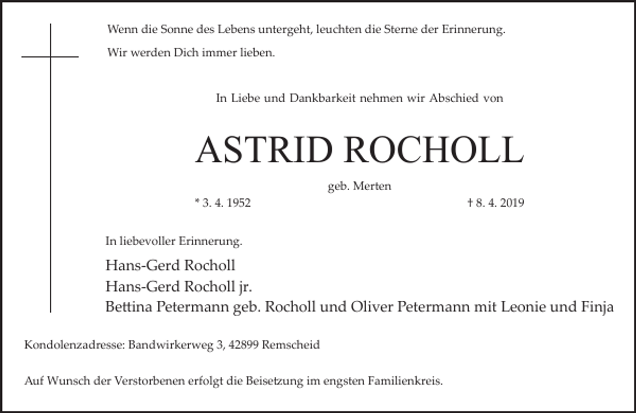 <p>Wenn die Sonne des Lebens untergeht, leuchten die Sterne der Erinnerung.<br />Wir werden Dich immer lieben.<br />In Liebe und Dankbarkeit nehmen wir Abschied von</p><p>ASTRID ROCHOLL<br />geb. Merten<br />* 3. 4. 1952</p><p>† 8. 4. 2019</p><p>In liebevoller Erinnerung.</p><p>Hans­Gerd Rocholl<br />Hans­Gerd Rocholl jr.<br />Be�ina Petermann geb. Rocholl und Oliver Petermann mit Leonie und Finja<br />Kondolenzadresse: Bandwirkerweg 3, 42899 Remscheid<br />Auf Wunsch der Verstorbenen erfolgt die Beise�ung im engsten Familienkreis.</p>