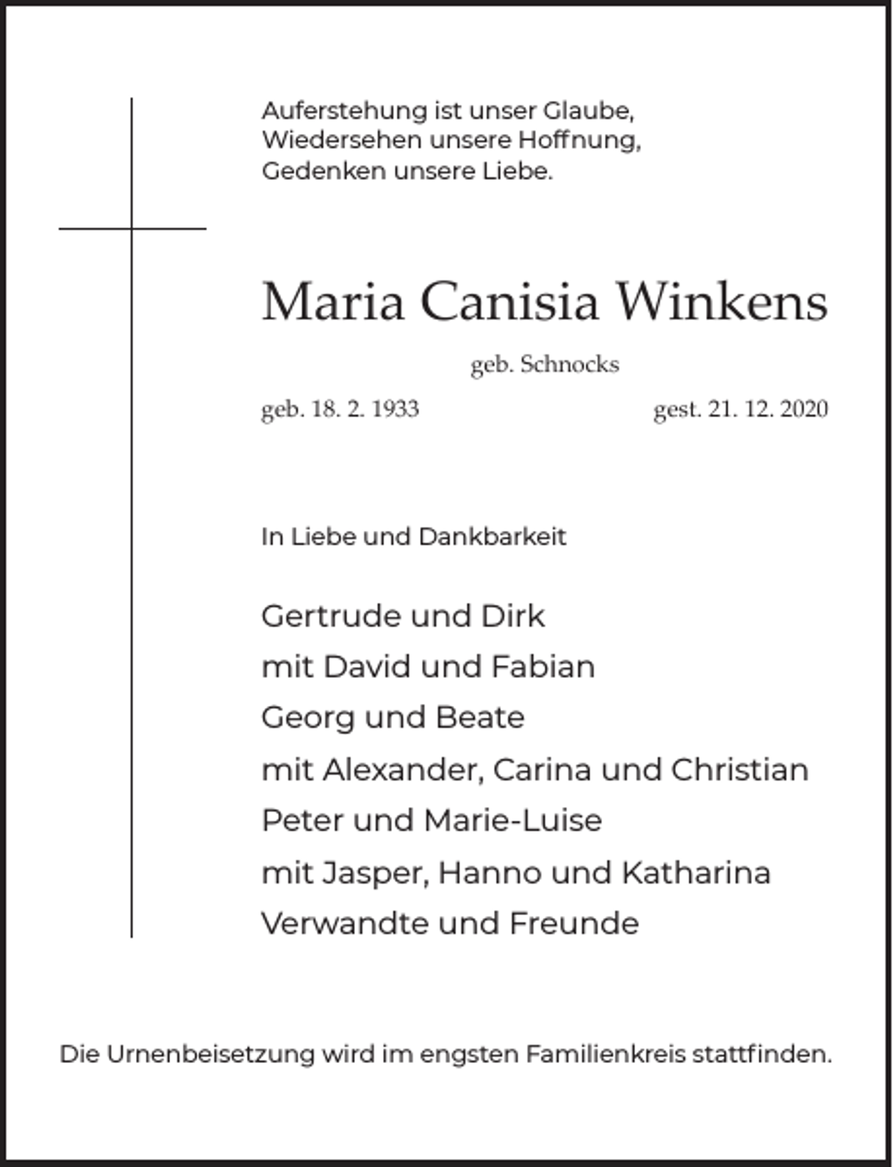 <p>Auferstehung ist unser Glaube,<br />Wiedersehen unsere Hoffnung,<br />Gedenken unsere Liebe.</p><p>Maria Canisia Winkens<br />geb. Schnocks<br />geb. 18. 2. 1933</p><p>gest. 21. 12. 2020</p><p>In Liebe und Dankbarkeit</p><p>Gertrude und Dirk<br />mit David und Fabian<br />Georg und Beate<br />mit Alexander, Carina und Christian<br />Peter und Marie-Luise<br />mit Jasper, Hanno und Katharina<br />Verwandte und Freunde</p><p>Die Urnenbeisetzung wird im engsten Familienkreis stattﬁnden.</p>