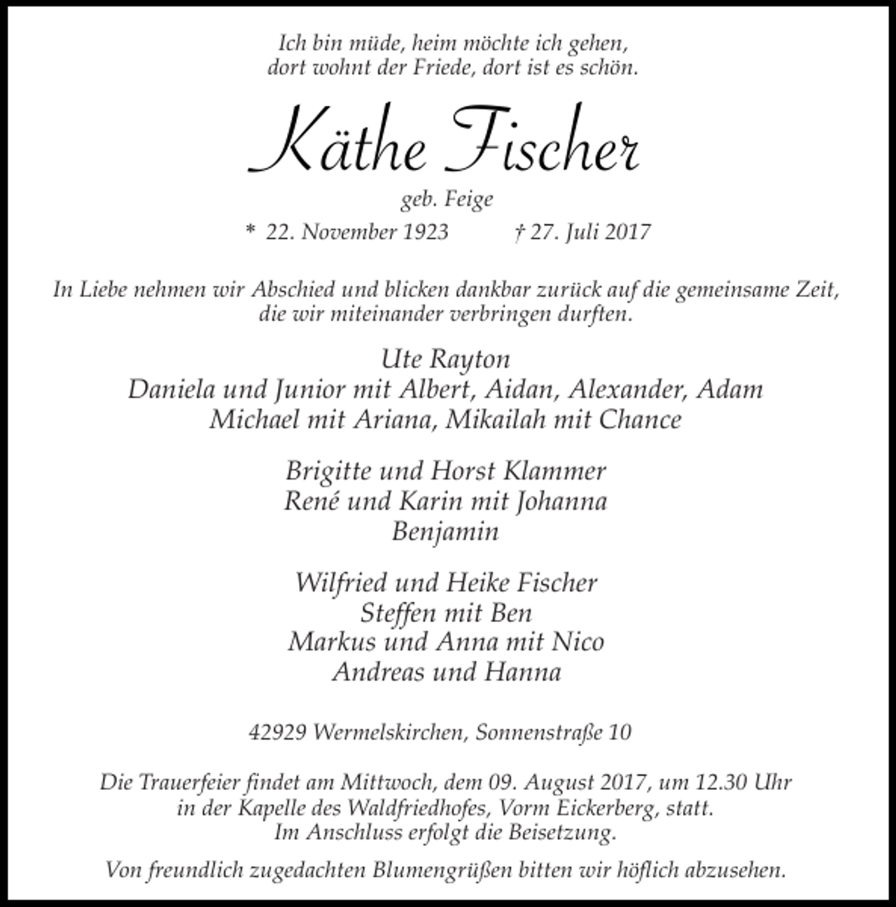 <p>Ich bin müde, heim möchte ich gehen,<br />dort wohnt der Friede, dort ist es schön.</p><p>Käthe Fischer</p><p>geb. Feige<br />* 22. November 1923<br />† 27. Juli 2017<br />In Liebe nehmen wir Abschied und blicken dankbar zurück auf die gemeinsame Zeit,<br />die wir miteinander verbringen durften.</p><p>Ute Rayton<br />Daniela und Junior mit Albert, Aidan, Alexander, Adam<br />Michael mit Ariana, Mikailah mit Chance<br />Brigitte und Horst Klammer<br />René und Karin mit Johanna<br />Benjamin<br />Wilfried und Heike Fischer<br />Steffen mit Ben<br />Markus und Anna mit Nico<br />Andreas und Hanna<br />42929 Wermelskirchen, Sonnenstraße 10<br />Die Trauerfeier findet am Mittwoch, dem 09. August 2017, um 12.30 Uhr<br />in der Kapelle des Waldfriedhofes, Vorm Eickerberg, statt.<br />Im Anschluss erfolgt die Beisetzung.<br />Von freundlich zugedachten Blumengrüßen bitten wir höflich abzusehen.</p>
