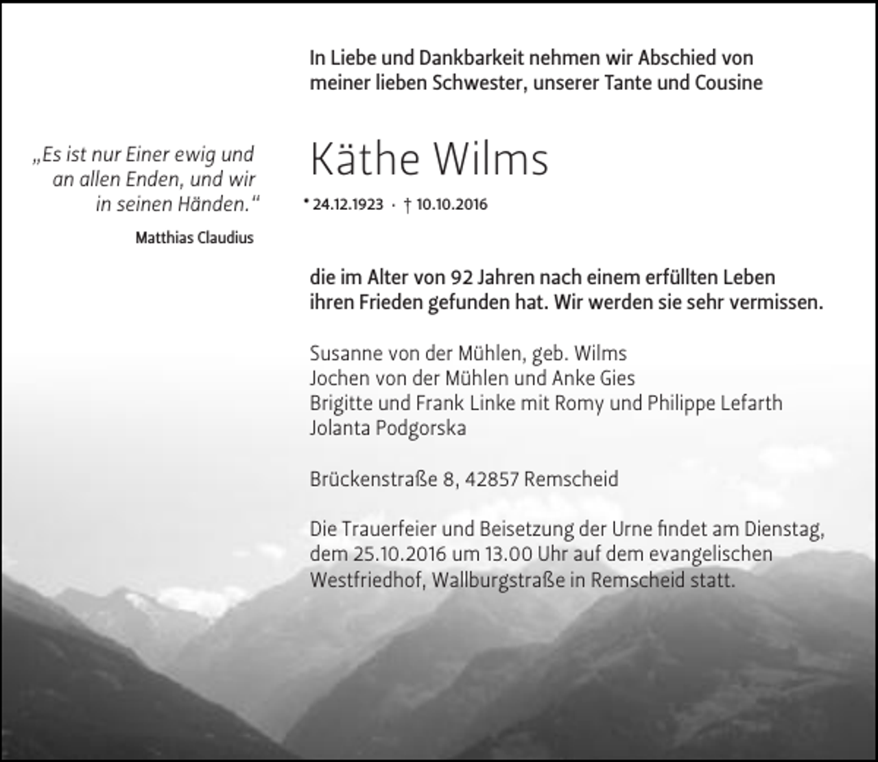 <p>In Liebe und Dankbarkeit nehmen wir Abschied von<br />meiner lieben Schwester, unserer Tante und Cousine<br />„Es ist nur Einer ewig und<br />an allen Enden, und wir<br />in seinen Händen.“</p><p>Käthe Wilms<br />* 24.12.1923 · † 10.10.2016</p><p>Matthias Claudius</p><p>die im Alter von 92 Jahren nach einem erfüllten Leben<br />ihren Frieden gefunden hat. Wir werden sie sehr vermissen.<br />Susanne von der Mühlen, geb. Wilms<br />Jochen von der Mühlen und Anke Gies<br />Brigitte und Frank Linke mit Romy und Philippe Lefarth<br />Jolanta Podgorska<br />Brückenstraße 8, 42857 Remscheid<br />Die Trauerfeier und Beisetzung der Urne ﬁndet am Dienstag,<br />dem 25.10.2016 um 13.00 Uhr auf dem evangelischen<br />Westfriedhof, Wallburgstraße in Remscheid statt.</p>