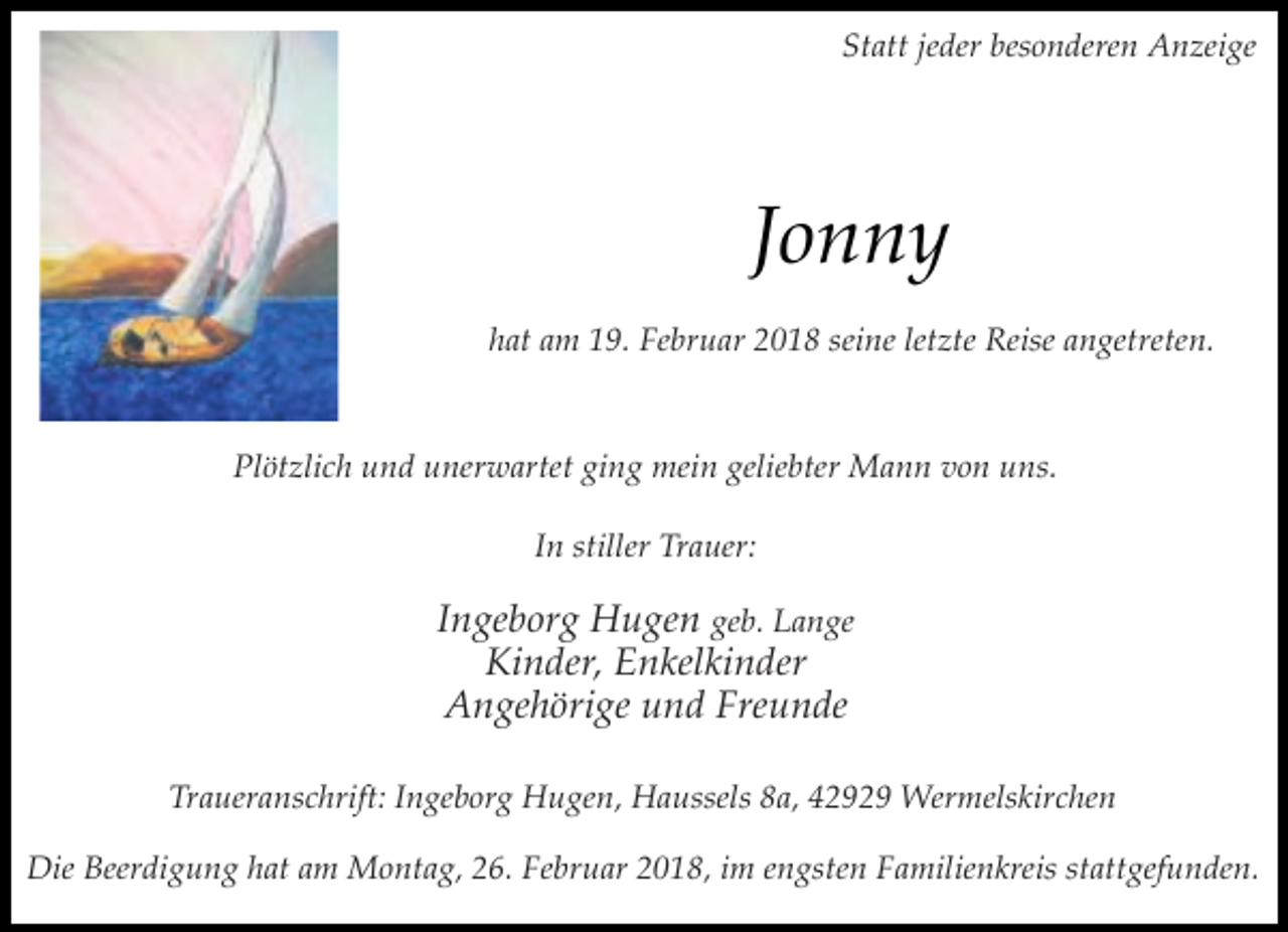 <p>Statt jeder besonderen Anzeige</p><p>Jonny<br />hat am 19. Februar 2018 seine letzte Reise angetreten.</p><p>Plötzlich und unerwartet ging mein geliebter Mann von uns.<br />In stiller Trauer:</p><p>Ingeborg Hugen geb. Lange<br />Kinder, Enkelkinder<br />Angehörige und Freunde<br />Traueranschrift: Ingeborg Hugen, Haussels 8a, 42929 Wermelskirchen<br />Die Beerdigung hat am Montag, 26. Februar 2018, im engsten Familienkreis stattgefunden.</p>