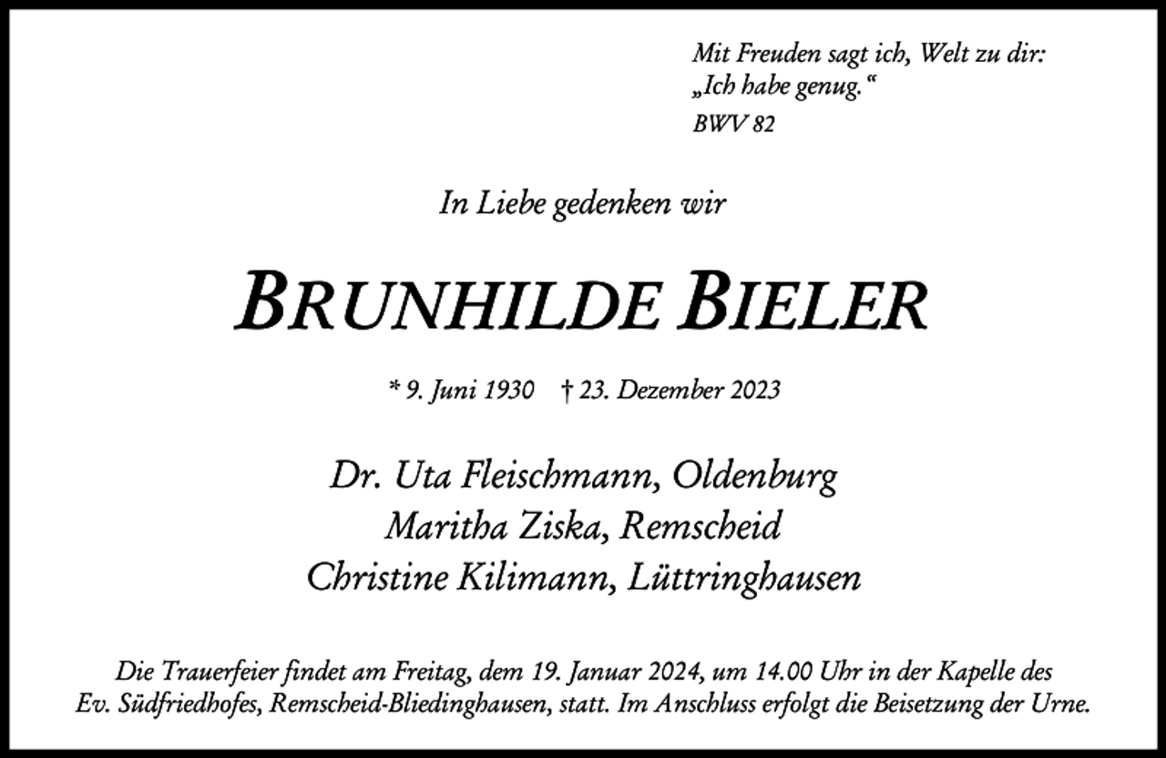 <p>Mit Freuden sagt ich, Welt zu dir:<br />„Ich habe genug.“<br />BWV 82</p><p>In Liebe gedenken wir</p><p>BRUNHILDE BIELER<br />* 9. Juni 1930 † 23. Dezember 2023</p><p>Dr. Uta Fleischmann, Oldenburg<br />Maritha Ziska, Remscheid<br />Christine Kilimann, Lüttringhausen<br />Die Trauerfeier findet am Freitag, dem 19. Januar 2024, um 14.00 Uhr in der Kapelle des<br />Ev. Südfriedhofes, Remscheid-Bliedinghausen, statt. Im Anschluss erfolgt die Beisetzung der Urne.</p>