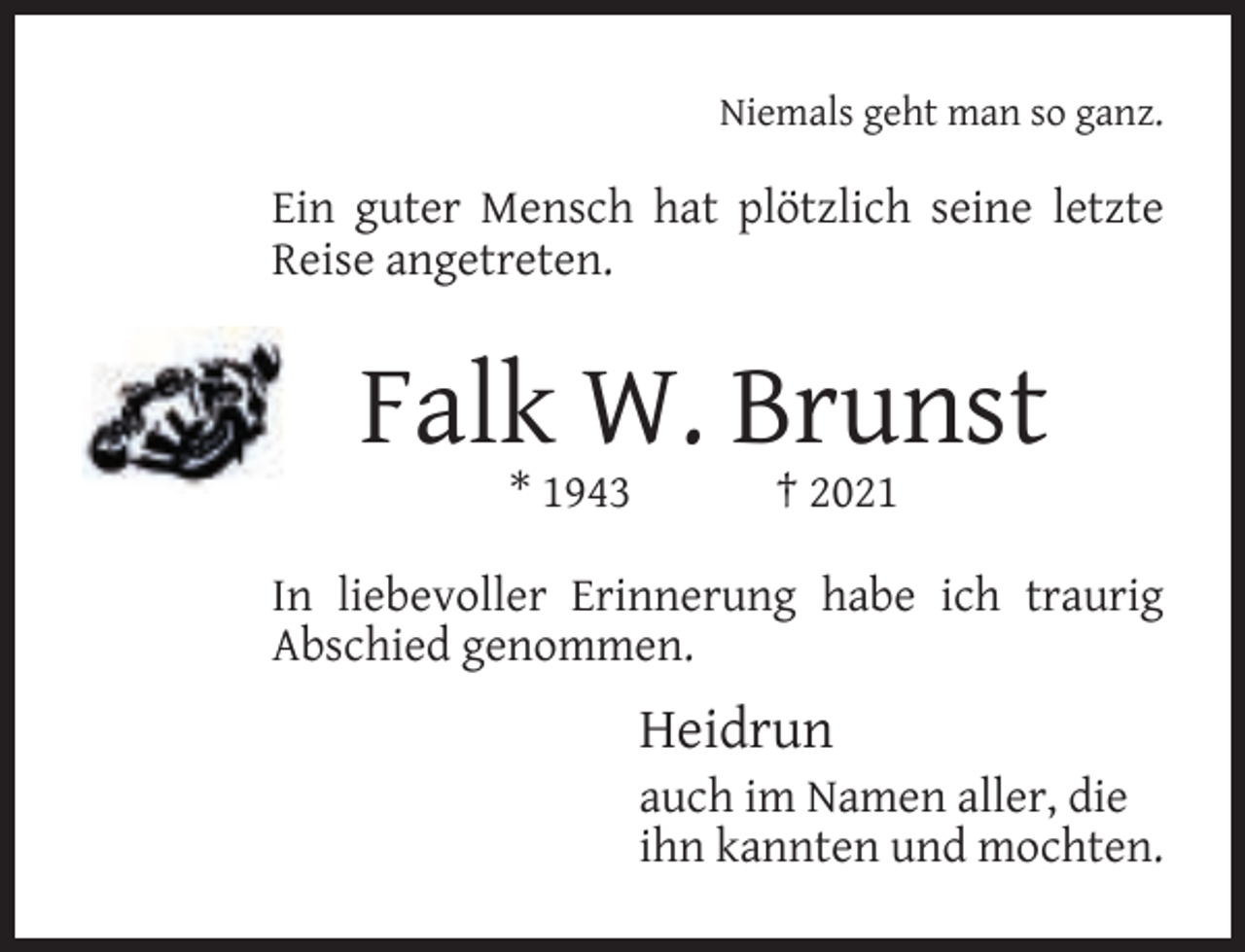 <p>Niemals geht man so ganz.</p><p>Ein guter Mensch hat plötzlich seine letzte<br />Reise angetreten.</p><p>Falk W. Brunst<br />* 1943</p><p>† 2021</p><p>In liebevoller Erinnerung habe ich traurig<br />Abschied genommen.</p><p>Heidrun</p><p>auch im Namen aller, die<br />ihn kannten und mochten.</p>