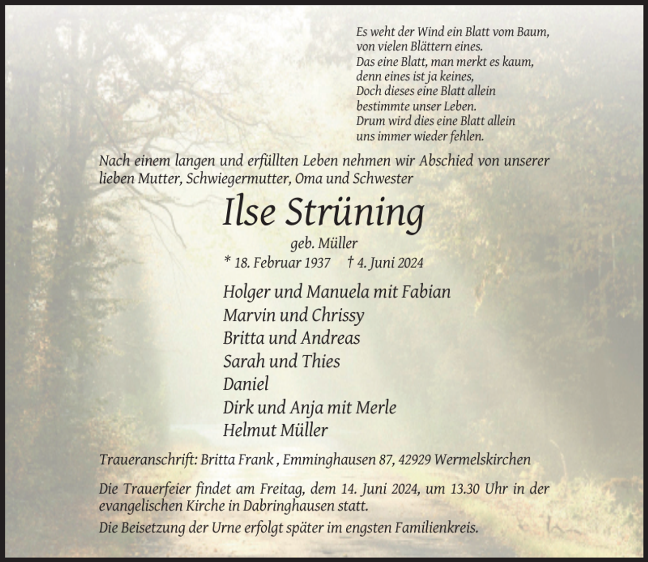 <p>Es weht der Wind ein Blatt vom Baum,<br />von vielen Blättern eines.<br />Das eine Blatt, man merkt es kaum,<br />denn eines ist ja keines,<br />Doch dieses eine Blatt allein<br />bestimmte unser Leben.<br />Drum wird dies eine Blatt allein<br />uns immer wieder fehlen.</p><p>Nach einem langen und erfüllten Leben nehmen wir Abschied von unserer<br />lieben Mutter, Schwiegermutter, Oma und Schwester</p><p>Ilse Strüning<br />geb. Müller<br />* 18. Februar 1937 † 4. Juni 2024</p><p>Holger und Manuela mit Fabian<br />Marvin und Chrissy<br />Britta und Andreas<br />Sarah und Thies<br />Daniel<br />Dirk und Anja mit Merle<br />Helmut Müller<br />Traueranschrift: Britta Frank , Emminghausen 87, 42929 Wermelskirchen<br />Die Trauerfeier findet am Freitag, dem 14. Juni 2024, um 13.30 Uhr in der<br />evangelischen Kirche in Dabringhausen statt.<br />Die Beisetzung der Urne erfolgt später im engsten Familienkreis.</p>