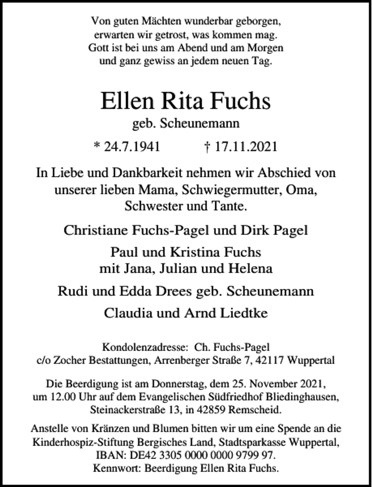 <p>Von guten Mächten wunderbar geborgen,<br />erwarten wir getrost, was kommen mag.<br />Gott ist bei uns am Abend und am Morgen<br />und ganz gewiss an jedem neuen Tag.</p><p>Ellen Rita Fuchs<br />geb. Scheunemann</p><p>* 24.7.1941</p><p>† 17.11.2021</p><p>In Liebe und Dankbarkeit nehmen wir Abschied von<br />unserer lieben Mama, Schwiegermutter, Oma,<br />Schwester und Tante.<br />Christiane Fuchs-Pagel und Dirk Pagel<br />Paul und Kristina Fuchs<br />mit Jana, Julian und Helena<br />Rudi und Edda Drees geb. Scheunemann<br />Claudia und Arnd Liedtke<br />Kondolenzadresse: Ch. Fuchs-Pagel<br />c/o Zocher Bestattungen, Arrenberger Straße 7, 42117 Wuppertal<br />Die Beerdigung ist am Donnerstag, dem 25. November 2021,<br />um 12.00 Uhr auf dem Evangelischen Südfriedhof Bliedinghausen,<br />Steinackerstraße 13, in 42859 Remscheid.<br />Anstelle von Kränzen und Blumen bitten wir um eine Spende an die<br />Kinderhospiz-Stiftung Bergisches Land, Stadtsparkasse Wuppertal,<br />IBAN: DE42 3305 9797.<br />Kennwort: Beerdigung Ellen Rita Fuchs.</p>
