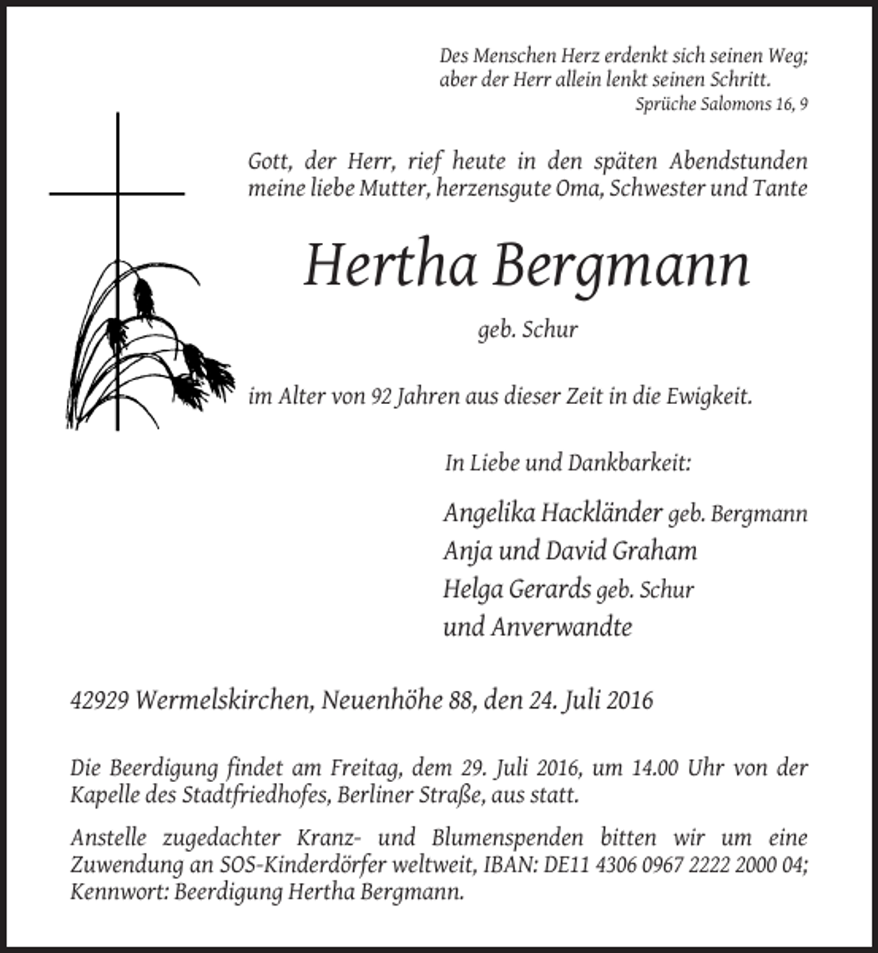 <p>Des Menschen Herz erdenkt sich seinen Weg;<br />aber der Herr allein lenkt seinen Schritt.<br />Sprüche Salomons 16, 9</p><p>Gott, der Herr, rief heute in den späten Abendstunden<br />meine liebe Mutter, herzensgute Oma, Schwester und Tante</p><p>Hertha Bergmann<br />geb. Schur<br />im Alter von 92 Jahren aus dieser Zeit in die Ewigkeit.<br />In Liebe und Dankbarkeit:</p><p>Angelika Hackländer geb. Bergmann<br />Anja und David Graham<br />Helga Gerards geb. Schur<br />und Anverwandte<br />42929 Wermelskirchen, Neuenhöhe 88, den 24. Juli 2016<br />Die Beerdigung findet am Freitag, dem 29. Juli 2016, um 14.00 Uhr von der<br />Kapelle des Stadtfriedhofes, Berliner Straße, aus statt.<br />Anstelle zugedachter Kranz- und Blumenspenden bitten wir um eine<br />Zuwendung an SOS-Kinderdörfer weltweit, IBAN: DE11 4306 0967 222004;<br />Kennwort: Beerdigung Hertha Bergmann.</p>