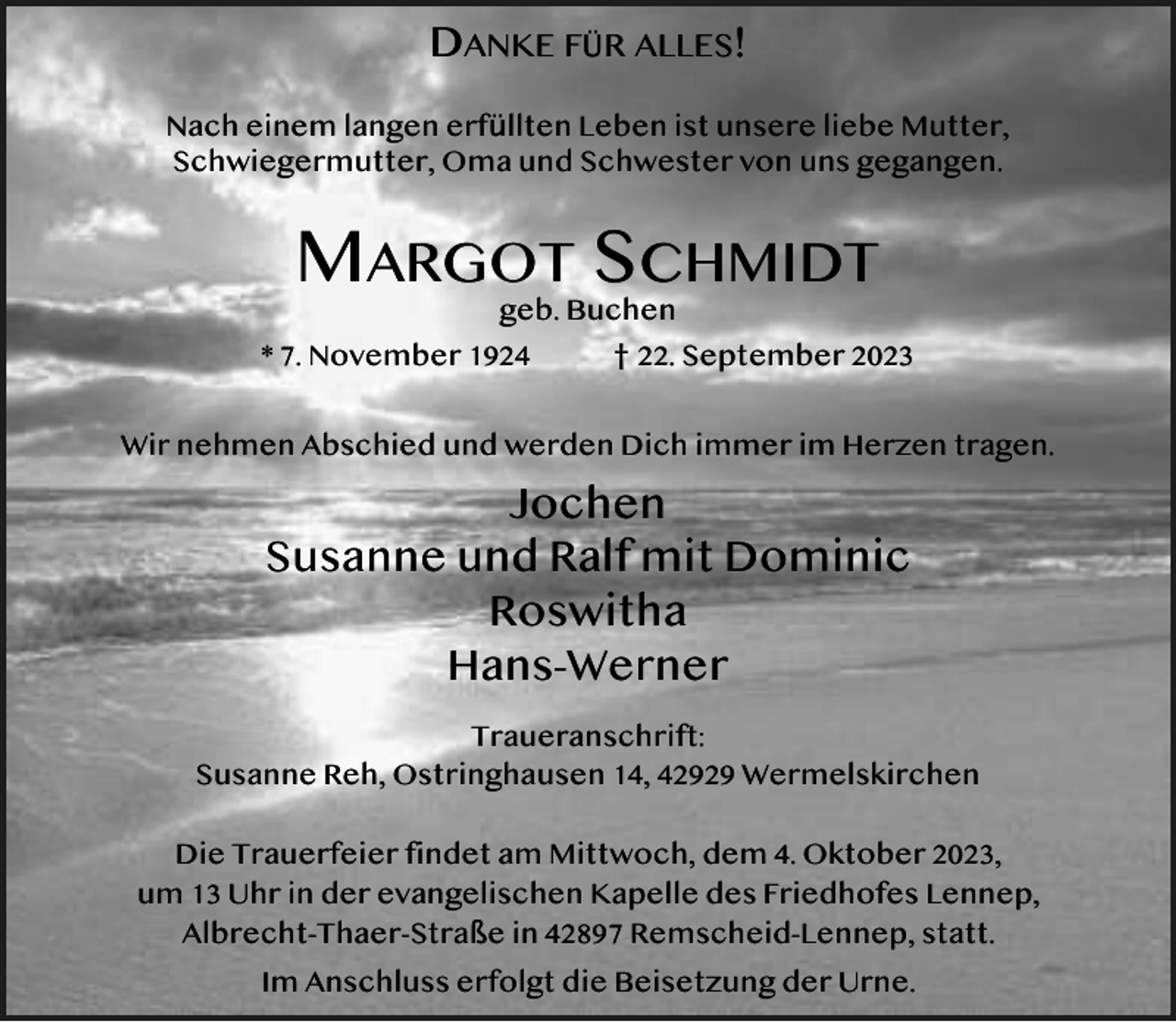 <p>DANKE FÜR ALLES!<br />Nach einem langen erfüllten Leben ist unsere liebe Mutter,<br />Schwiegermutter, Oma und Schwester von uns gegangen.</p><p>MARGOT SCHMIDT<br />geb. Buchen</p><p>* 7. November 1924</p><p>† 22. September 2023</p><p>Wir nehmen Abschied und werden Dich immer im Herzen tragen.</p><p>Jochen<br />Susanne und Ralf mit Dominic<br />Roswitha<br />Hans-Werner<br />Traueranschrift:<br />Susanne Reh, Ostringhausen 14, 42929 Wermelskirchen<br />Die Trauerfeier findet am Mittwoch, dem 4. Oktober 2023,<br />um 13 Uhr in der evangelischen Kapelle des Friedhofes Lennep,<br />Albrecht-Thaer-Straße in 42897 Remscheid-Lennep, statt.<br />Im Anschluss erfolgt die Beisetzung der Urne.</p>