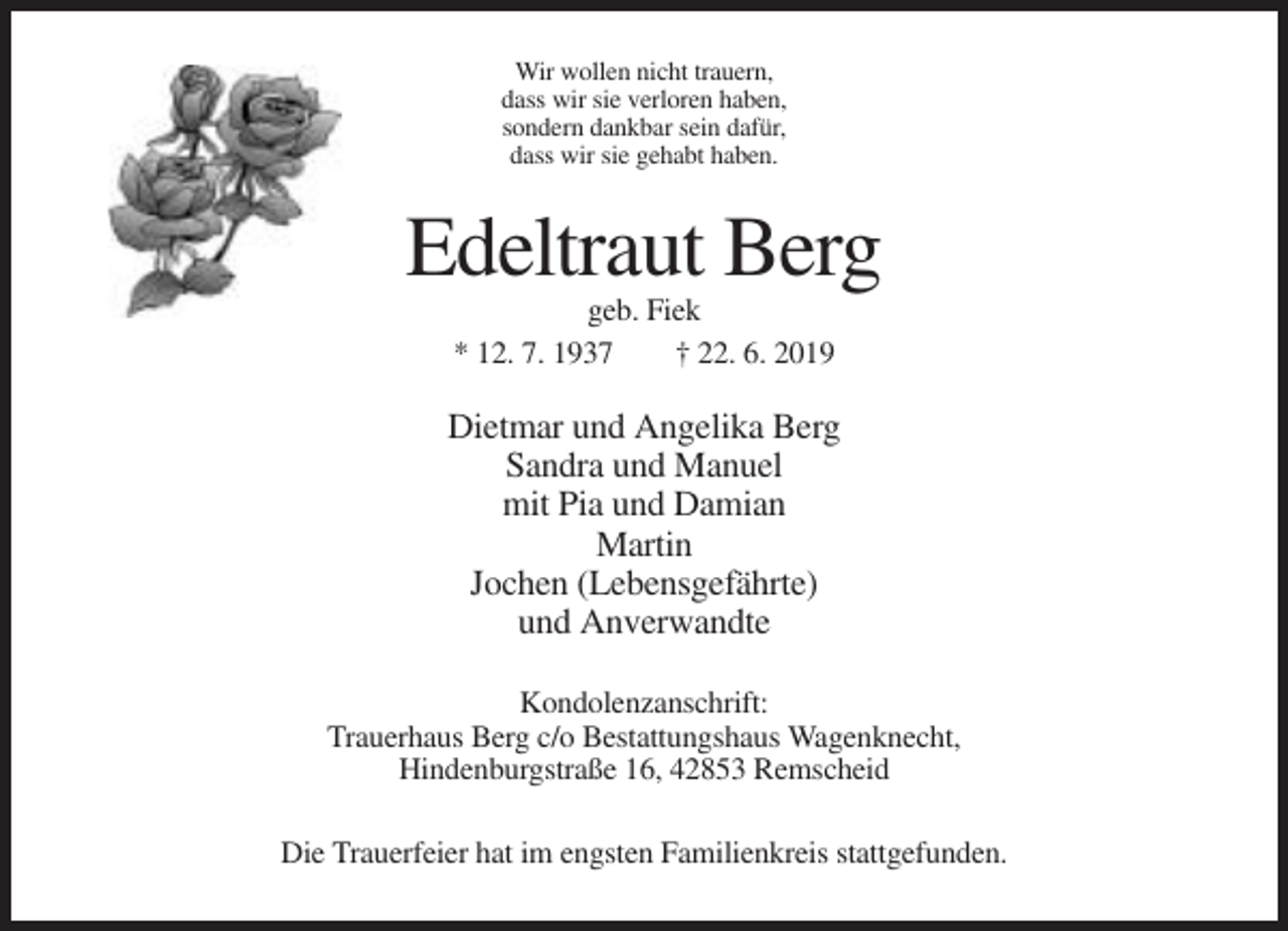 <p>Wir wollen nicht trauern,<br />dass wir sie verloren haben,<br />sondern dankbar sein dafür,<br />dass wir sie gehabt haben.</p><p>Edeltraut Berg<br />geb. Fiek<br />* 12. 7. 1937<br />† 22. 6. 2019</p><p>Dietmar und Angelika Berg<br />Sandra und Manuel<br />mit Pia und Damian<br />Martin<br />Jochen (Lebensgefährte)<br />und Anverwandte<br />Kondolenzanschrift:<br />Trauerhaus Berg c/o Bestattungshaus Wagenknecht,<br />Hindenburgstraße 16, 42853 Remscheid<br />Die Trauerfeier hat im engsten Familienkreis stattgefunden.</p>