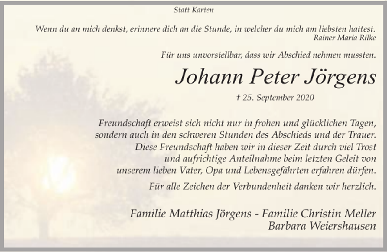 <p>Statt Karten</p><p>Wenn du an mich denkst, erinnere dich an die Stunde, in welcher du mich am liebsten hattest.<br />Rainer Maria Rilke</p><p>Für uns unvorstellbar, dass wir Abschied nehmen mussten.</p><p>Johann Peter Jörgens<br />† 25. September 2020</p><p>Freundschaft erweist sich nicht nur in frohen und glücklichen Tagen,<br />sondern auch in den schweren Stunden des Abschieds und der Trauer.<br />Diese Freundschaft haben wir in dieser Zeit durch viel Trost<br />und aufrichtige Anteilnahme beim letzten Geleit von<br />unserem lieben Vater, Opa und Lebensgefährten erfahren dürfen.<br />Für alle Zeichen der Verbundenheit danken wir herzlich.</p><p>Familie Matthias Jörgens - Familie Christin Meller<br />Barbara Weiershausen</p>