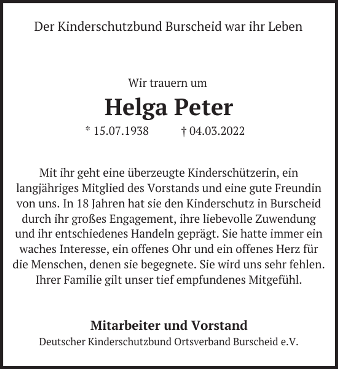 <p>Der Kinderschutzbund Burscheid war ihr Leben</p><p>Wir trauern um</p><p>Helga Peter<br />* 15.07.1938</p><p>† 04.03.2022</p><p>Mit ihr geht eine überzeugte Kinderschützerin, ein<br />langjähriges Mitglied des Vorstands und eine gute Freundin<br />von uns. In 18 Jahren hat sie den Kinderschutz in Burscheid<br />durch ihr großes Engagement, ihre liebevolle Zuwendung<br />und ihr entschiedenes Handeln geprägt. Sie hatte immer ein<br />waches Interesse, ein offenes Ohr und ein offenes Herz für<br />die Menschen, denen sie begegnete. Sie wird uns sehr fehlen.<br />Ihrer Familie gilt unser tief empfundenes Mitgefühl.</p><p>Mitarbeiter und Vorstand<br />Deutscher Kinderschutzbund Ortsverband Burscheid e.V.</p>