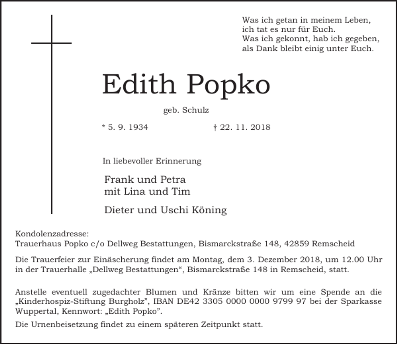 <p>Was ich getan in meinem Leben,<br />ich tat es nur für Euch.<br />Was ich gekonnt, hab ich gegeben,<br />als Dank bleibt einig unter Euch.</p><p>Edith Popko<br />geb. Schulz<br />* 5. 9. 1934</p><p>† 22. 11. 2018</p><p>In liebevoller Erinnerung</p><p>Frank und Petra<br />mit Lina und Tim<br />Dieter und Uschi Köning<br />Kondolenzadresse:<br />Trauerhaus Popko c/o Dellweg Bestattungen, Bismarckstraße 148, 42859 Remscheid<br />Die Trauerfeier zur Einäscherung findet am Montag, dem 3. Dezember 2018, um 12.00 Uhr<br />in der Trauerhalle „Dellweg Bestattungen“, Bismarckstraße 148 in Remscheid, statt.<br />Anstelle eventuell zugedachter Blumen und Kränze bitten wir um eine Spende an die<br />„Kinderhospiz-Stiftung Burgholz”, IBAN DE42 3305 9797 bei der Sparkasse<br />Wuppertal, Kennwort: „Edith Popko”.<br />Die Urnenbeisetzung findet zu einem späteren Zeitpunkt statt.</p>