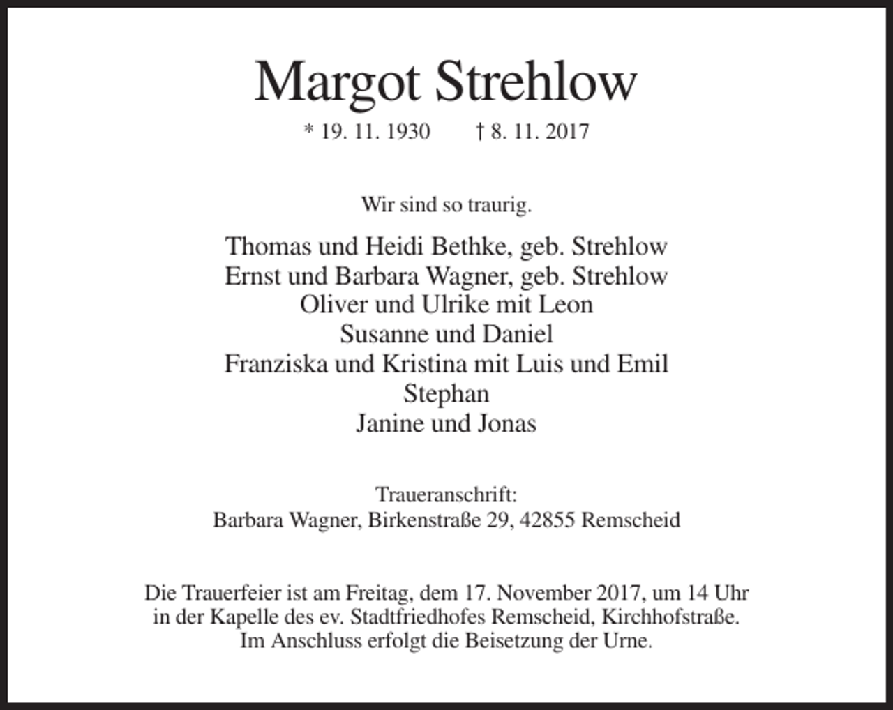 <p>Margot Strehlow<br />* 19. 11. 1930</p><p>† 8. 11. 2017</p><p>Wir sind so traurig.</p><p>Thomas und Heidi Bethke, geb. Strehlow<br />Ernst und Barbara Wagner, geb. Strehlow<br />Oliver und Ulrike mit Leon<br />Susanne und Daniel<br />Franziska und Kristina mit Luis und Emil<br />Stephan<br />Janine und Jonas<br />Traueranschrift:<br />Barbara Wagner, Birkenstraße 29, 42855 Remscheid<br />Die Trauerfeier ist am Freitag, dem 17. November 2017, um 14 Uhr<br />in der Kapelle des ev. Stadtfriedhofes Remscheid, Kirchhofstraße.<br />Im Anschluss erfolgt die Beisetzung der Urne.</p>