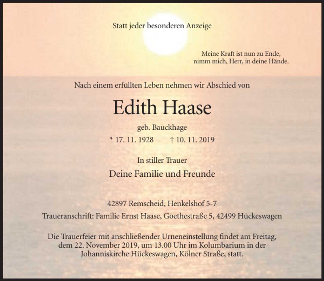 <p>Statt jeder besonderen Anzeige</p><p>Meine Kraft ist nun zu Ende,<br />nimm mich, Herr, in deine Hände.</p><p>Nach einem erfüllten Leben nehmen wir Abschied von</p><p>Edith Haase<br />geb. Bauckhage<br />* 17. 11. 1928</p><p>† 10. 11. 2019</p><p>In stiller Trauer</p><p>Deine Familie und Freunde<br />42897 Remscheid, Henkelshof 5-7<br />Traueranschrift: Familie Ernst Haase, Goethestraße 5, 42499 Hückeswagen<br />Die Trauerfeier mit anschließender Urneneinstellung findet am Freitag,<br />dem 22. November 2019, um 13.00 Uhr im Kolumbarium in der<br />Johanniskirche Hückeswagen, Kölner Straße, statt.</p>