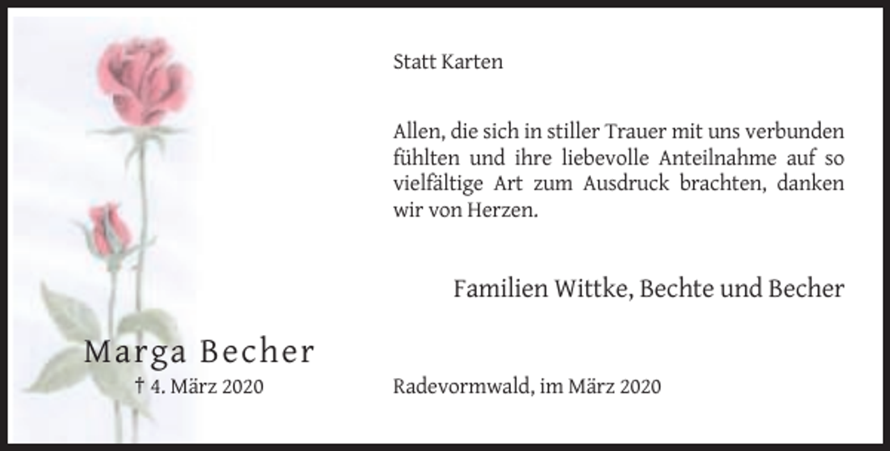 <p>Statt Karten</p><p>Allen, die sich in stiller Trauer mit uns verbunden<br />fühlten und ihre liebevolle Anteilnahme auf so<br />vielfältige Art zum Ausdruck brachten, danken<br />wir von Herzen.</p><p>Familien Wittke, Bechte und Becher</p><p>Marga Becher<br />† 4. März 2020</p><p>Radevormwald, im März 2020</p>