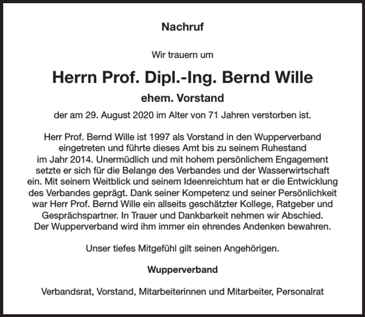 <p>Nachruf<br />Wir trauern um</p><p>Herrn Prof. Dipl.-Ing. Bernd Wille<br />ehem. Vorstand<br />der am 29. August 2020 im Alter von 71 Jahren verstorben ist.<br />Herr Prof. Bernd Wille ist 1997 als Vorstand in den Wupperverband<br />eingetreten und führte dieses Amt bis zu seinem Ruhestand<br />im Jahr 2014. Unermüdlich und mit hohem persönlichem Engagement<br />setzte er sich für die Belange des Verbandes und der Wasserwirtschaft<br />ein. Mit seinem Weitblick und seinem Ideenreichtum hat er die Entwicklung<br />des Verbandes geprägt. Dank seiner Kompetenz und seiner Persönlichkeit<br />war Herr Prof. Bernd Wille ein allseits geschätzter Kollege, Ratgeber und<br />Gesprächspartner. In Trauer und Dankbarkeit nehmen wir Abschied.<br />Der Wupperverband wird ihm immer ein ehrendes Andenken bewahren.<br />Unser tiefes Mitgefühl gilt seinen Angehörigen.<br />Wupperverband<br />Verbandsrat, Vorstand, Mitarbeiterinnen und Mitarbeiter, Personalrat</p>
