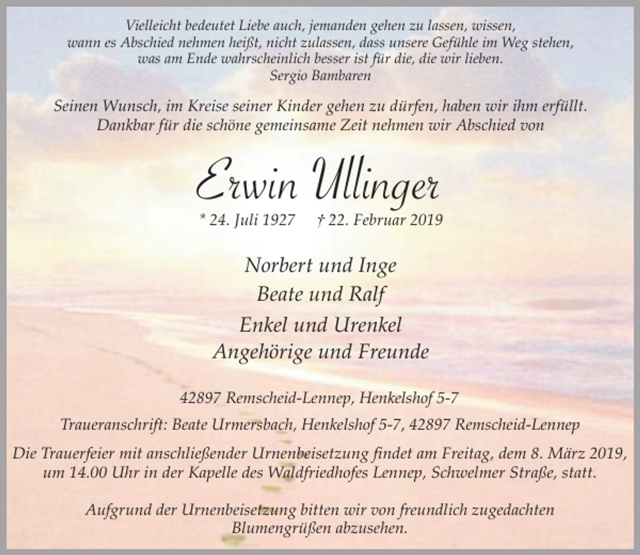 <p>Vielleicht bedeutet Liebe auch, jemanden gehen zu lassen, wissen,<br />wann es Abschied nehmen heißt, nicht zulassen, dass unsere Gefühle im Weg stehen,<br />was am Ende wahrscheinlich besser ist für die, die wir lieben.<br />Sergio Bambaren</p><p>Seinen Wunsch, im Kreise seiner Kinder gehen zu dürfen, haben wir ihm erfüllt.<br />Dankbar für die schöne gemeinsame Zeit nehmen wir Abschied von</p><p>Erwin Ullinger<br />* 24. Juli 1927</p><p>† 22. Februar 2019</p><p>Norbert und Inge<br />Beate und Ralf<br />Enkel und Urenkel<br />Angehörige und Freunde<br />42897 Remscheid-Lennep, Henkelshof 5-7<br />Traueranschrift: Beate Urmersbach, Henkelshof 5-7, 42897 Remscheid-Lennep</p><p>Die Trauerfeier mit anschließender Urnenbeisetzung findet am Freitag, dem 8. März 2019,<br />um 14.00 Uhr in der Kapelle des Waldfriedhofes Lennep, Schwelmer Straße, statt.<br />Aufgrund der Urnenbeisetzung bitten wir von freundlich zugedachten<br />Blumengrüßen abzusehen.</p>