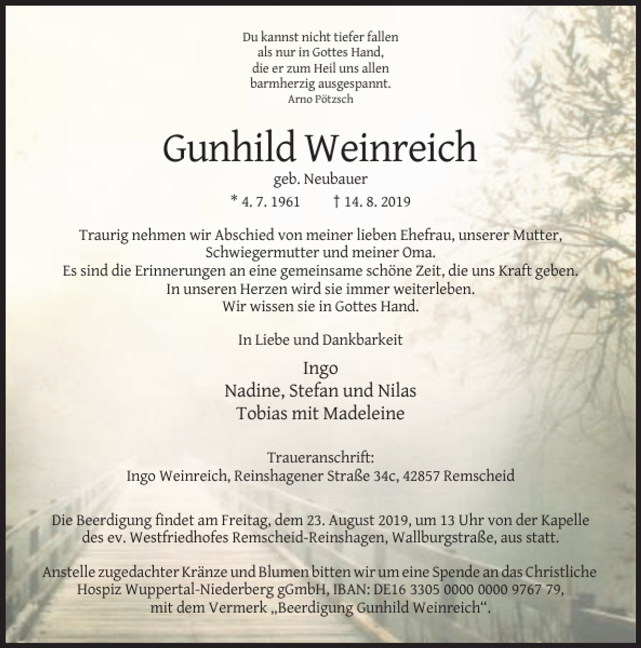 <p>Du kannst nicht tiefer fallen<br />als nur in Gottes Hand,<br />die er zum Heil uns allen<br />barmherzig ausgespannt.<br />Arno Pötzsch</p><p>Gunhild Weinreich<br />geb. Neubauer<br />* 4. 7. 1961<br />† 14. 8. 2019<br />Traurig nehmen wir Abschied von meiner lieben Ehefrau, unserer Mutter,<br />Schwiegermutter und meiner Oma.<br />Es sind die Erinnerungen an eine gemeinsame schöne Zeit, die uns Kraft geben.<br />In unseren Herzen wird sie immer weiterleben.<br />Wir wissen sie in Gottes Hand.<br />In Liebe und Dankbarkeit</p><p>Ingo<br />Nadine, Stefan und Nilas<br />Tobias mit Madeleine<br />Traueranschrift:<br />Ingo Weinreich, Reinshagener Straße 34c, 42857 Remscheid<br />Die Beerdigung findet am Freitag, dem 23. August 2019, um 13 Uhr von der Kapelle<br />des ev. Westfriedhofes Remscheid-Reinshagen, Wallburgstraße, aus statt.<br />Anstelle zugedachter Kränze und Blumen bitten wir um eine Spende an das Christliche<br />Hospiz Wuppertal-Niederberg gGmbH, IBAN: DE16 3305 9769,<br />mit dem Vermerk „Beerdigung Gunhild Weinreich“.</p>