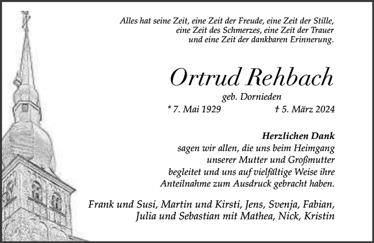 <p>Alles hat seine Zeit, eine Zeit der Freude, eine Zeit der Stille,<br />eine Zeit des Schmerzes, eine Zeit der Trauer<br />und eine Zeit der dankbaren Erinnerung.</p><p>Ortrud Rehbach<br />* 7. Mai 1929</p><p>geb. Dornieden<br />† 5. März 2024</p><p>Herzlichen Dank<br />sagen wir allen, die uns beim Heimgang<br />unserer Mutter und Großmutter<br />begleitet und uns auf vielfältige Weise ihre<br />Anteilnahme zum Ausdruck gebracht haben.</p><p>Frank und Susi, Martin und Kirsti, Jens, Svenja, Fabian,<br />Julia und Sebastian mit Mathea, Nick, Kristin</p>