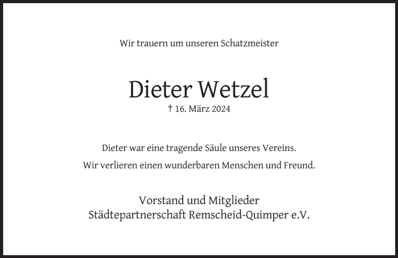 <p>Wir trauern um unseren Schatzmeister</p><p>Dieter Wetzel<br />† 16. März 2024</p><p>Dieter war eine tragende Säule unseres Vereins.<br />Wir verlieren einen wunderbaren Menschen und Freund.</p><p>Vorstand und Mitglieder<br />Städtepartnerschaft Remscheid-Quimper e.V.</p>