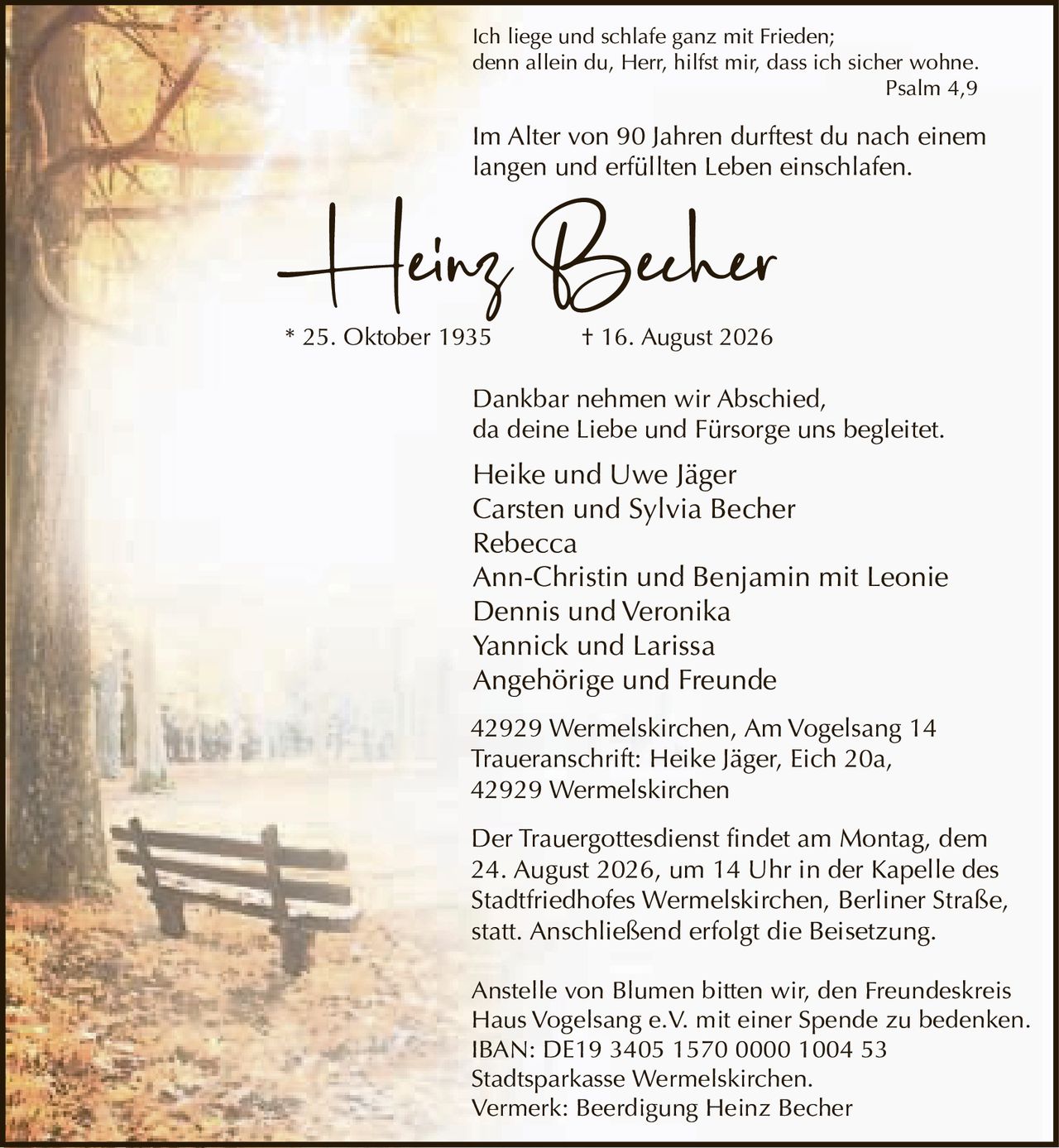 <p><i>Ich liege und schlafe ganz mit Frieden;<br/>denn allein du, Herr, hilfst mir, dass ich sicher wohne.<br/>Psalm 4,9</i></p>

<p><strong>Heinz Becher</strong></p>

<p>Im Alter von 90 Jahren durftest du nach einem langen und erfüllten Leben einschlafen.</p>

<p>* 25. Oktober 1935  † 16. August 2026</p>

<p>Dankbar nehmen wir Abschied,<br/>da deine Liebe und Fürsorge uns begleitetet.</p>

<p>Heike und Uwe Jäger<br/>Carsten und Sylvia Becher<br/>Rebecca<br/>Ann-Christin und Benjamin mit Leonie<br/>Dennis und Veronika<br/>Yannick und Larissa<br/>Angehörige und Freunde</p>

<p>42929 Wermelskirchen, Am Vogelsang 14<br/>Traueranschrift: Heike Jäger, Eich 20a,<br/>42929 Wermelskirchen</p>

<p>Der Trauergottesdienst findet am Montag, dem 24. August 2026, um 14 Uhr in der Kapelle des Stadtfriedhofes Wermelskirchen, Berliner Straße, statt. Anschließend erfolgt die Beisetzung.</p>

<p>Anstelle von Blumen bitten wir, den Freundeskreis Haus Vogelsang e.V. mit einer Spende zu bedenken.<br/>IBAN: DE19 3405 1570 0000 1004 53<br/>Stadtsparkasse Wermelskirchen.<br/>Vermerk: Beerdigung Heinz Becher</p>
