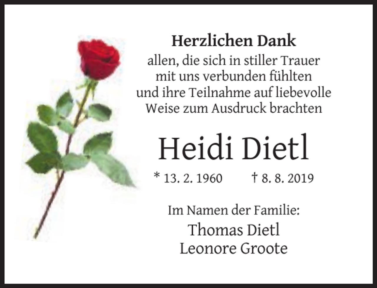<p>Herzlichen Dank<br />allen, die sich in stiller Trauer<br />mit uns verbunden fühlten<br />und ihre Teilnahme auf liebevolle<br />Weise zum Ausdruck brachten</p><p>Heidi Dietl<br />* 13. 2. 1960</p><p>† 8. 8. 2019</p><p>Im Namen der Familie:</p><p>Thomas Dietl<br />Leonore Groote</p>