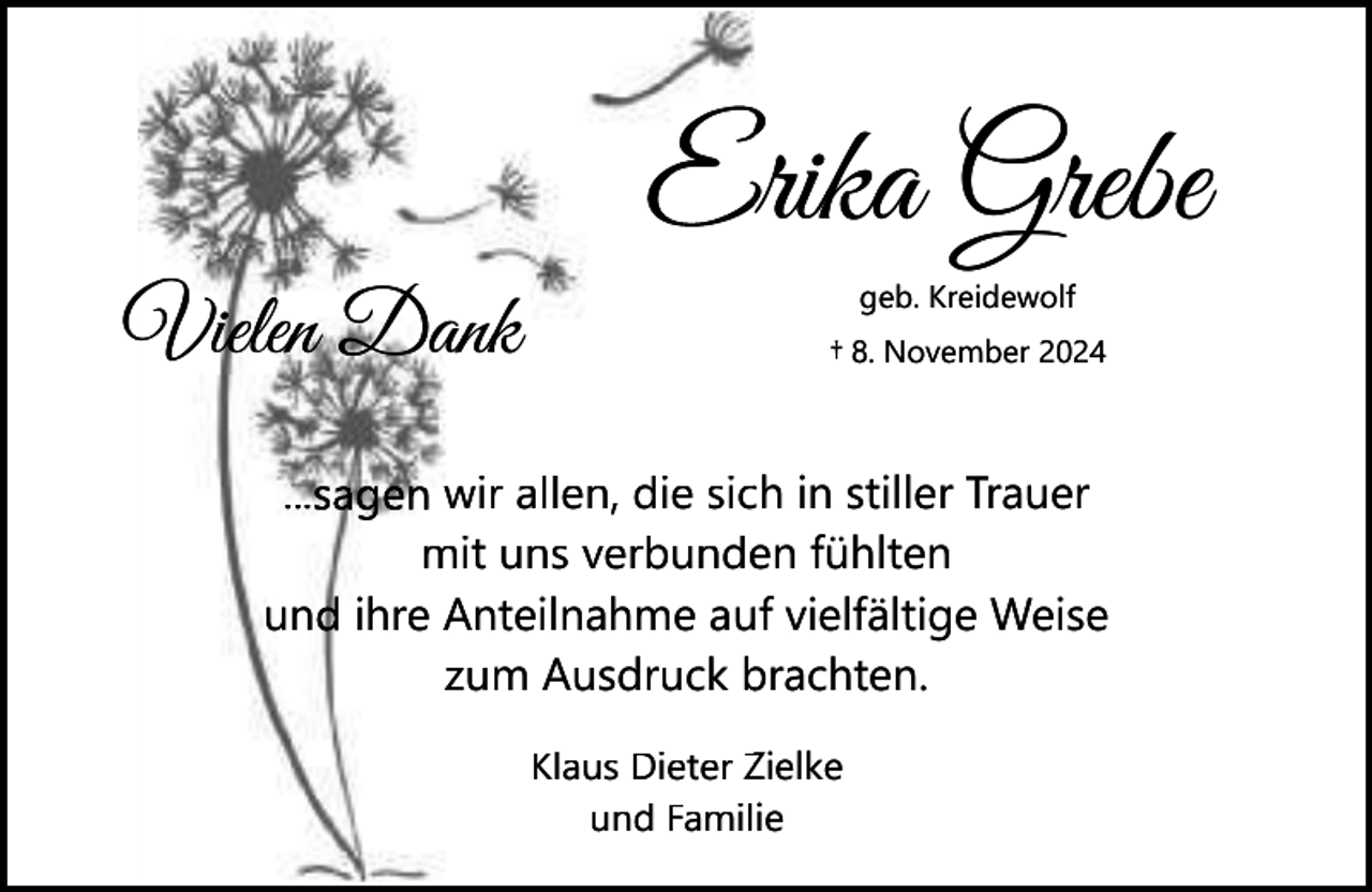 <p>Erika Grebe<br />E<br />Vielen Dank</p><p>geb. Kreidewolf<br />† 8. November 2024</p><p>...sagen wir allen, die sicch in stiller Trauer<br />en fühlten<br />mit uns verbunde<br />uf vielfältige Weise<br />und ihre Anteilnahme au<br />brachten.<br />zum Ausdruck b<br />Zielke<br />Klaus Dieter Z<br />und Familie</p>