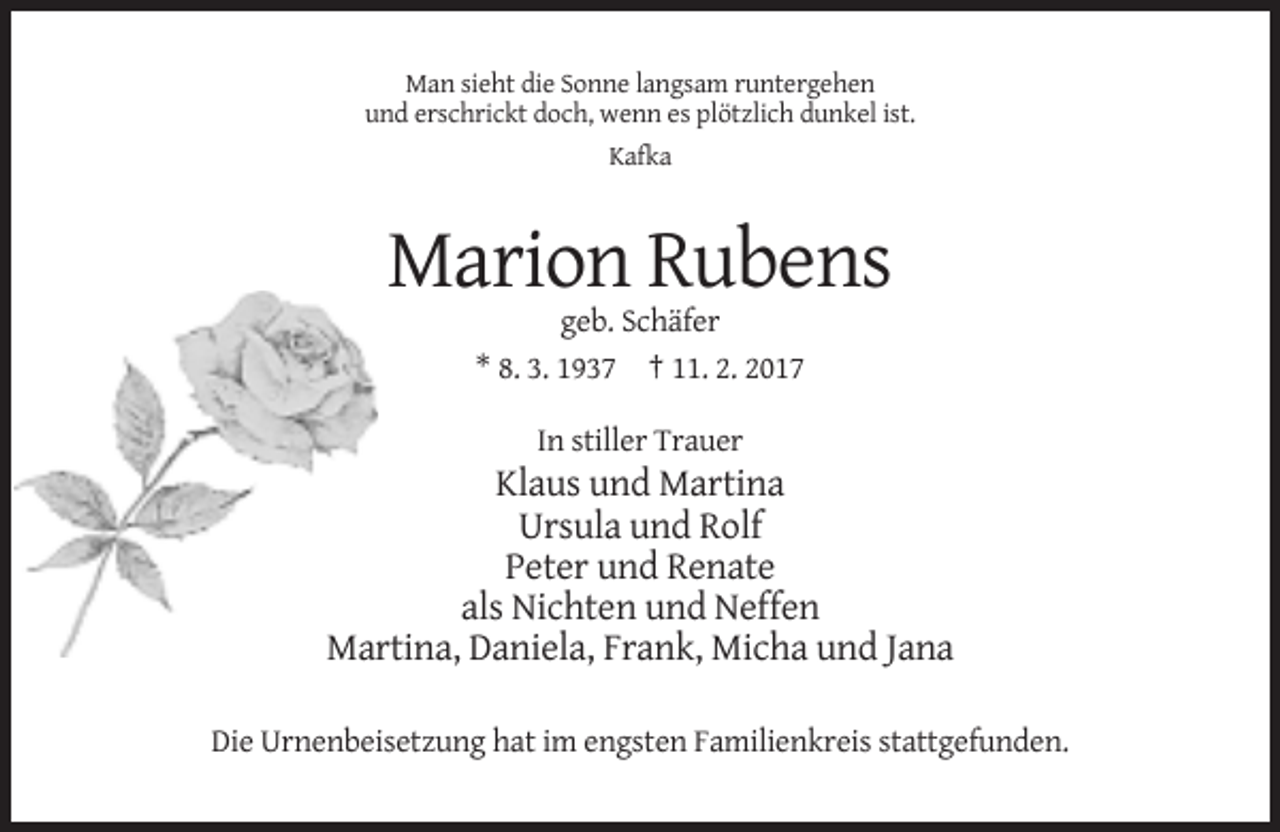 <p>Man sieht die Sonne langsam runtergehen<br />und erschrickt doch, wenn es plötzlich dunkel ist.<br />Kafka</p><p>Marion Rubens<br />geb. Schäfer<br />* 8. 3. 1937 † 11. 2. 2017<br />In stiller Trauer</p><p>Klaus und Martina<br />Ursula und Rolf<br />Peter und Renate<br />als Nichten und Neffen<br />Martina, Daniela, Frank, Micha und Jana<br />Die Urnenbeisetzung hat im engsten Familienkreis stattgefunden.</p>