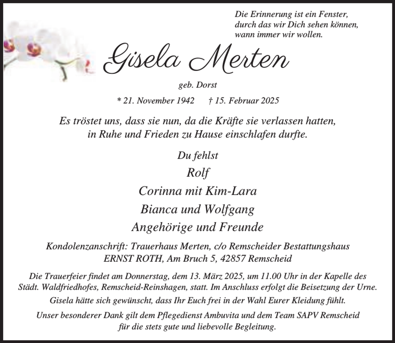 <p>Die Erinnerung ist ein Fenster,<br />durch das wir Dich sehen können,<br />wann immer wir wollen.</p><p>!+$ *,&amp;<br />geb. Dorst<br />* 21. November 1942</p><p>† 15. Februar 2025</p><p>Es tröstet uns, dass sie nun, da die Kräfte sie verlassen hatten,<br />in Ruhe und Frieden zu Hause einschlafen durfte.<br />Du fehlst</p><p>Rolf<br />Corinna mit Kim-Lara<br />Bianca und Wolfgang<br />Angehörige und Freunde<br />Kondolenzanschrift: Trauerhaus Merten, c/o Remscheider Bestattungshaus<br />ERNST ROTH, Am Bruch 5, 42857 Remscheid<br />Die Trauerfeier findet am Donnerstag, dem 13. März 2025, um 11.00 Uhr in der Kapelle des<br />Städt. Waldfriedhofes, Remscheid-Reinshagen, statt. Im Anschluss erfolgt die Beisetzung der Urne.<br />Gisela hätte sich gewünscht, dass Ihr Euch frei in der Wahl Eurer Kleidung fühlt.<br />Unser besonderer Dank gilt dem Pflegedienst Ambuvita und dem Team SAPV Remscheid<br />für die stets gute und liebevolle Begleitung.</p>