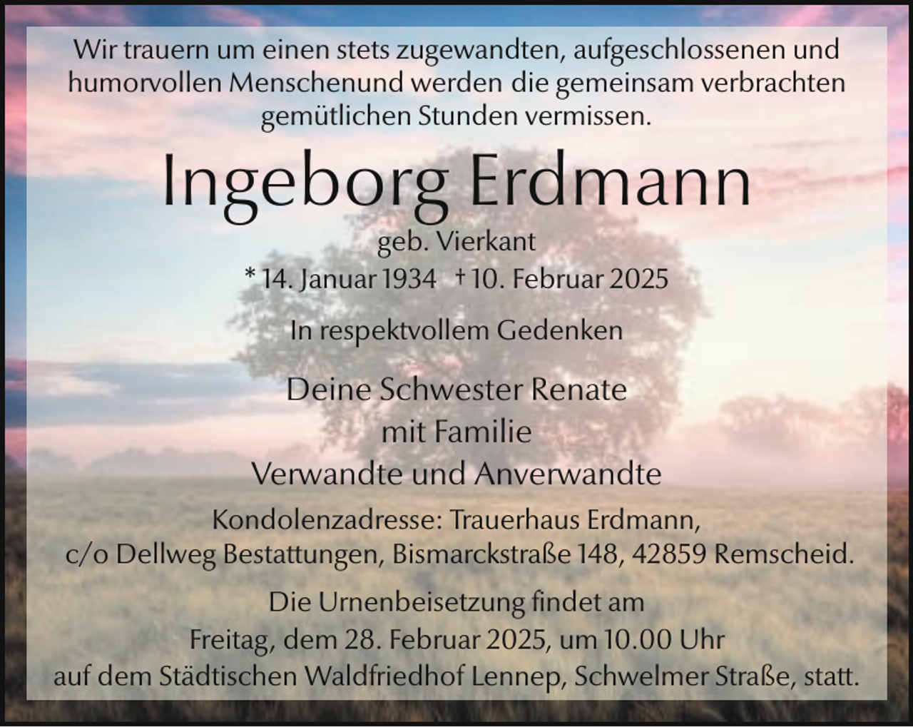 <p>Wir trauern um einen stets zugewandten, aufgeschlossenen und<br />humorvollen Menschenund werden die gemeinsam verbrachten<br />gemütlichen Stunden vermissen.</p><p>Ingeborg Erdmann<br />geb. Vierkant<br />* 14. Januar 1934 † 10. Februar 2025<br />In respektvollem Gedenken</p><p>Deine Schwester Renate<br />mit Familie<br />Verwandte und Anverwandte<br />Kondolenzadresse: Trauerhaus Erdmann,<br />c/o Dellweg Bestattungen, Bismarckstraße 148, 42859 Remscheid.<br />Die Urnenbeisetzung findet am<br />Freitag, dem 28. Februar 2025, um 10.00 Uhr<br />auf dem Städtischen Waldfriedhof Lennep, Schwelmer Straße, statt.</p>