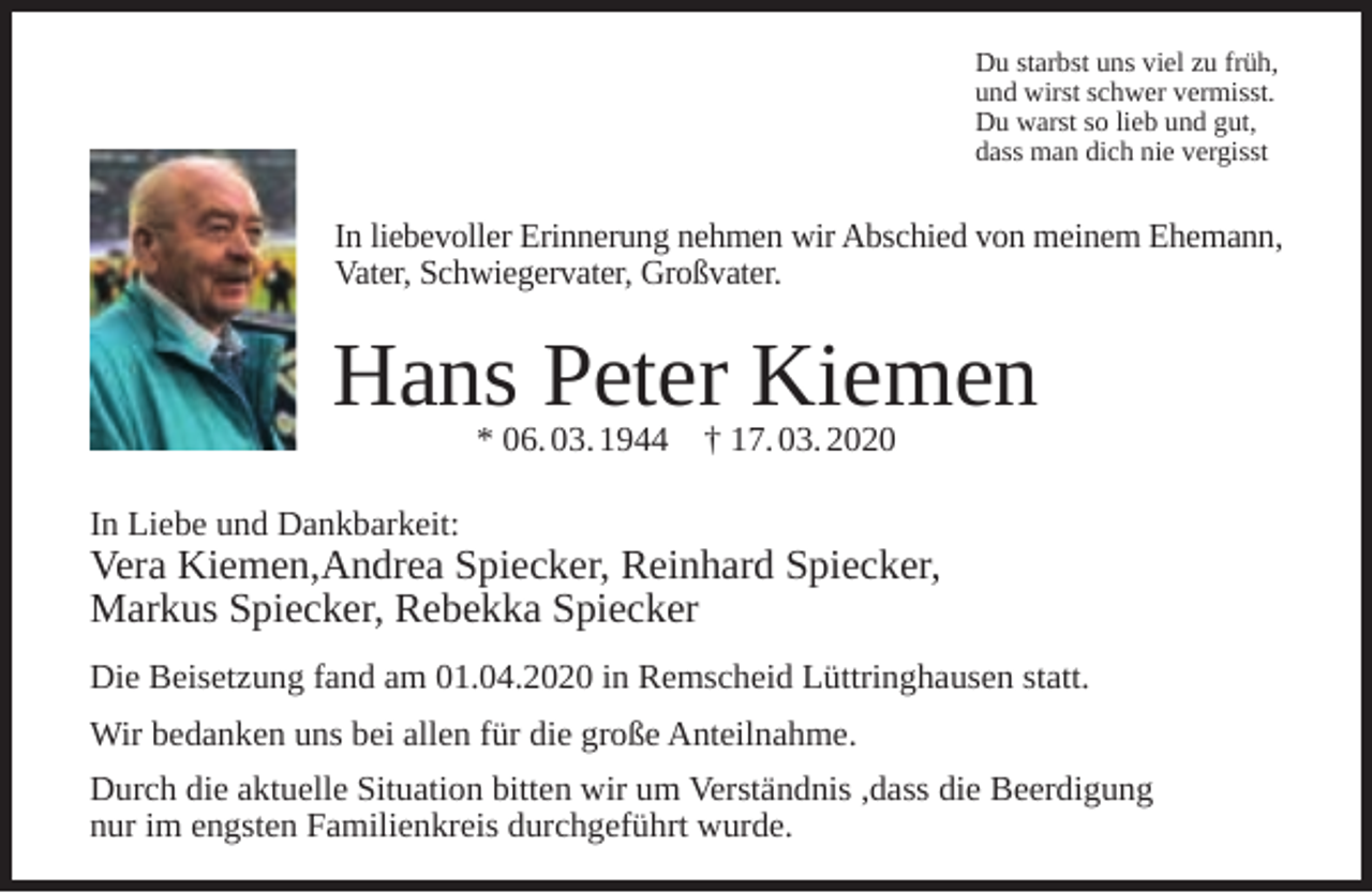 <p>Du starbst uns viel zu früh,<br />und wirst schwer vermisst.<br />Du warst so lieb und gut,<br />dass man dich nie vergisst</p><p>In liebevoller Erinnerung nehmen wir Abschied von meinem Ehemann,<br />Vater, Schwiegervater, Großvater.</p><p>Hans Peter Kiemen<br />* 06. 03. 1944</p><p>† 17. 03. 2020</p><p>In Liebe und Dankbarkeit:</p><p>Vera Kiemen,Andrea Spiecker, Reinhard Spiecker,<br />Markus Spiecker, Rebekka Spiecker<br />Die Beisetzung fand am 01.04.2020 in Remscheid Lüttringhausen statt.<br />Wir bedanken uns bei allen für die große Anteilnahme.<br />Durch die aktuelle Situation bitten wir um Verständnis ,dass die Beerdigung<br />nur im engsten Familienkreis durchgeführt wurde.</p>