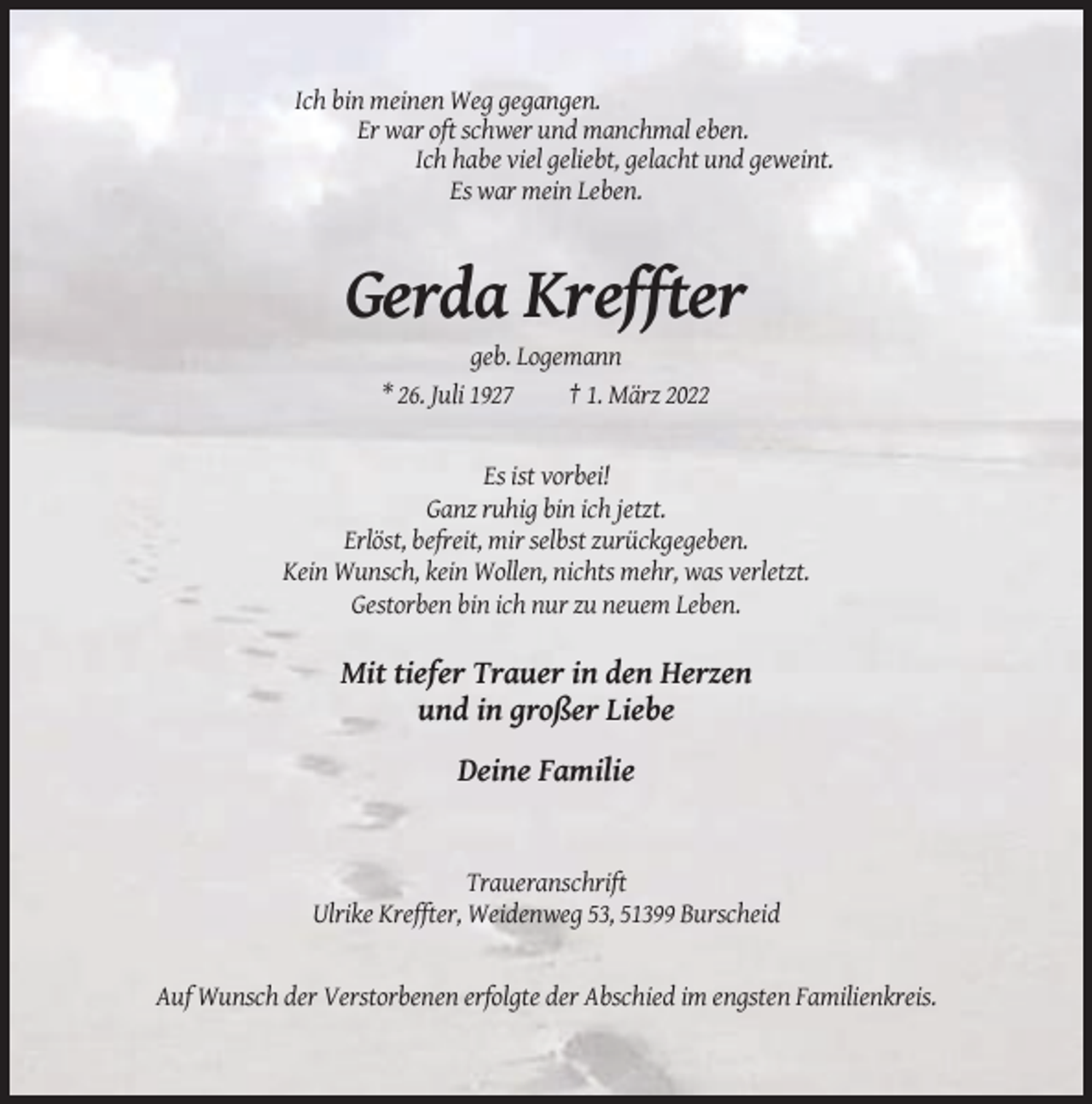 <p>Ich bin meinen Weg gegangen.<br />Er war oft schwer und manchmal eben.<br />Ich habe viel geliebt, gelacht und geweint.<br />Es war mein Leben.</p><p>Gerda Kreffter<br />geb. Logemann<br />* 26. Juli 1927<br />† 1. März 2022</p><p>Es ist vorbei!<br />Ganz ruhig bin ich jetzt.<br />Erlöst, befreit, mir selbst zurückgegeben.<br />Kein Wunsch, kein Wollen, nichts mehr, was verletzt.<br />Gestorben bin ich nur zu neuem Leben.</p><p>Mit tiefer Trauer in den Herzen<br />und in großer Liebe<br />Deine Familie</p><p>Traueranschrift<br />Ulrike Kreffter, Weidenweg 53, 51399 Burscheid</p><p>Auf Wunsch der Verstorbenen erfolgte der Abschied im engsten Familienkreis.</p>